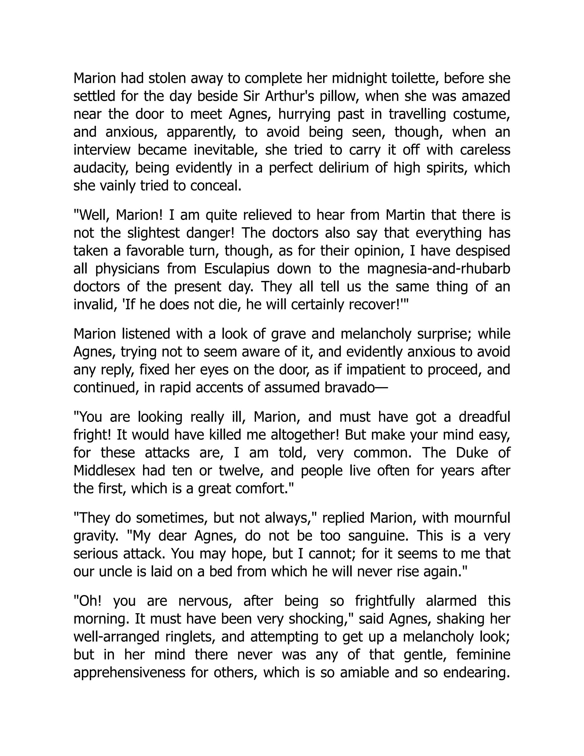 Marion had stolen away to complete her midnight toilette, before she
settled for the day beside Sir Arthur's pillow, when she was amazed
near the door to meet Agnes, hurrying past in travelling costume,
and anxious, apparently, to avoid being seen, though, when an
interview became inevitable, she tried to carry it off with careless
audacity, being evidently in a perfect delirium of high spirits, which
she vainly tried to conceal.
Well, Marion! I am quite relieved to hear from Martin that there is
not the slightest danger! The doctors also say that everything has
taken a favorable turn, though, as for their opinion, I have despised
all physicians from Esculapius down to the magnesia-and-rhubarb
doctors of the present day. They all tell us the same thing of an
invalid, 'If he does not die, he will certainly recover!'
Marion listened with a look of grave and melancholy surprise; while
Agnes, trying not to seem aware of it, and evidently anxious to avoid
any reply, fixed her eyes on the door, as if impatient to proceed, and
continued, in rapid accents of assumed bravado—
You are looking really ill, Marion, and must have got a dreadful
fright! It would have killed me altogether! But make your mind easy,
for these attacks are, I am told, very common. The Duke of
Middlesex had ten or twelve, and people live often for years after
the first, which is a great comfort.
They do sometimes, but not always, replied Marion, with mournful
gravity. My dear Agnes, do not be too sanguine. This is a very
serious attack. You may hope, but I cannot; for it seems to me that
our uncle is laid on a bed from which he will never rise again.
Oh! you are nervous, after being so frightfully alarmed this
morning. It must have been very shocking, said Agnes, shaking her
well-arranged ringlets, and attempting to get up a melancholy look;
but in her mind there never was any of that gentle, feminine
apprehensiveness for others, which is so amiable and so endearing.
 