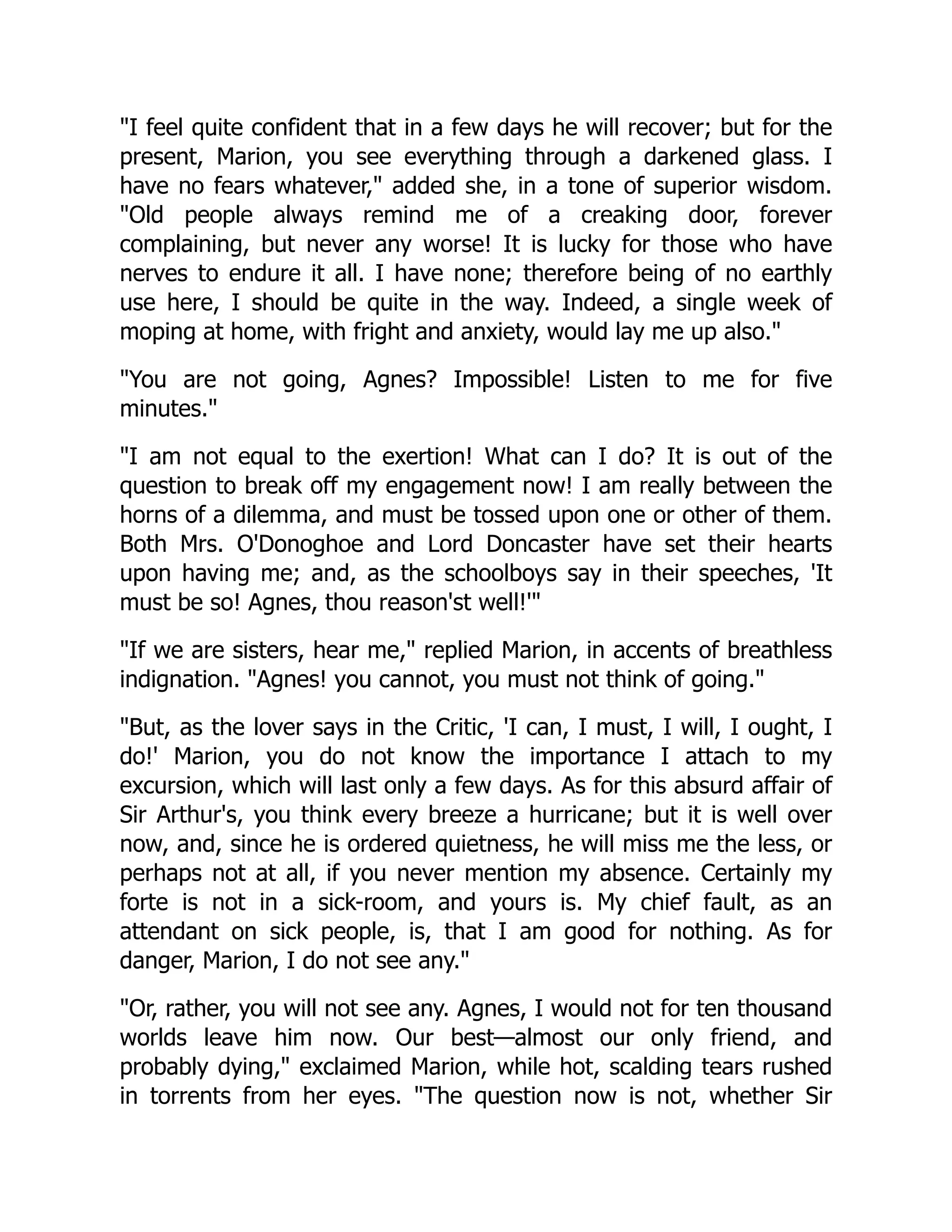 I feel quite confident that in a few days he will recover; but for the
present, Marion, you see everything through a darkened glass. I
have no fears whatever, added she, in a tone of superior wisdom.
Old people always remind me of a creaking door, forever
complaining, but never any worse! It is lucky for those who have
nerves to endure it all. I have none; therefore being of no earthly
use here, I should be quite in the way. Indeed, a single week of
moping at home, with fright and anxiety, would lay me up also.
You are not going, Agnes? Impossible! Listen to me for five
minutes.
I am not equal to the exertion! What can I do? It is out of the
question to break off my engagement now! I am really between the
horns of a dilemma, and must be tossed upon one or other of them.
Both Mrs. O'Donoghoe and Lord Doncaster have set their hearts
upon having me; and, as the schoolboys say in their speeches, 'It
must be so! Agnes, thou reason'st well!'
If we are sisters, hear me, replied Marion, in accents of breathless
indignation. Agnes! you cannot, you must not think of going.
But, as the lover says in the Critic, 'I can, I must, I will, I ought, I
do!' Marion, you do not know the importance I attach to my
excursion, which will last only a few days. As for this absurd affair of
Sir Arthur's, you think every breeze a hurricane; but it is well over
now, and, since he is ordered quietness, he will miss me the less, or
perhaps not at all, if you never mention my absence. Certainly my
forte is not in a sick-room, and yours is. My chief fault, as an
attendant on sick people, is, that I am good for nothing. As for
danger, Marion, I do not see any.
Or, rather, you will not see any. Agnes, I would not for ten thousand
worlds leave him now. Our best—almost our only friend, and
probably dying, exclaimed Marion, while hot, scalding tears rushed
in torrents from her eyes. The question now is not, whether Sir
 