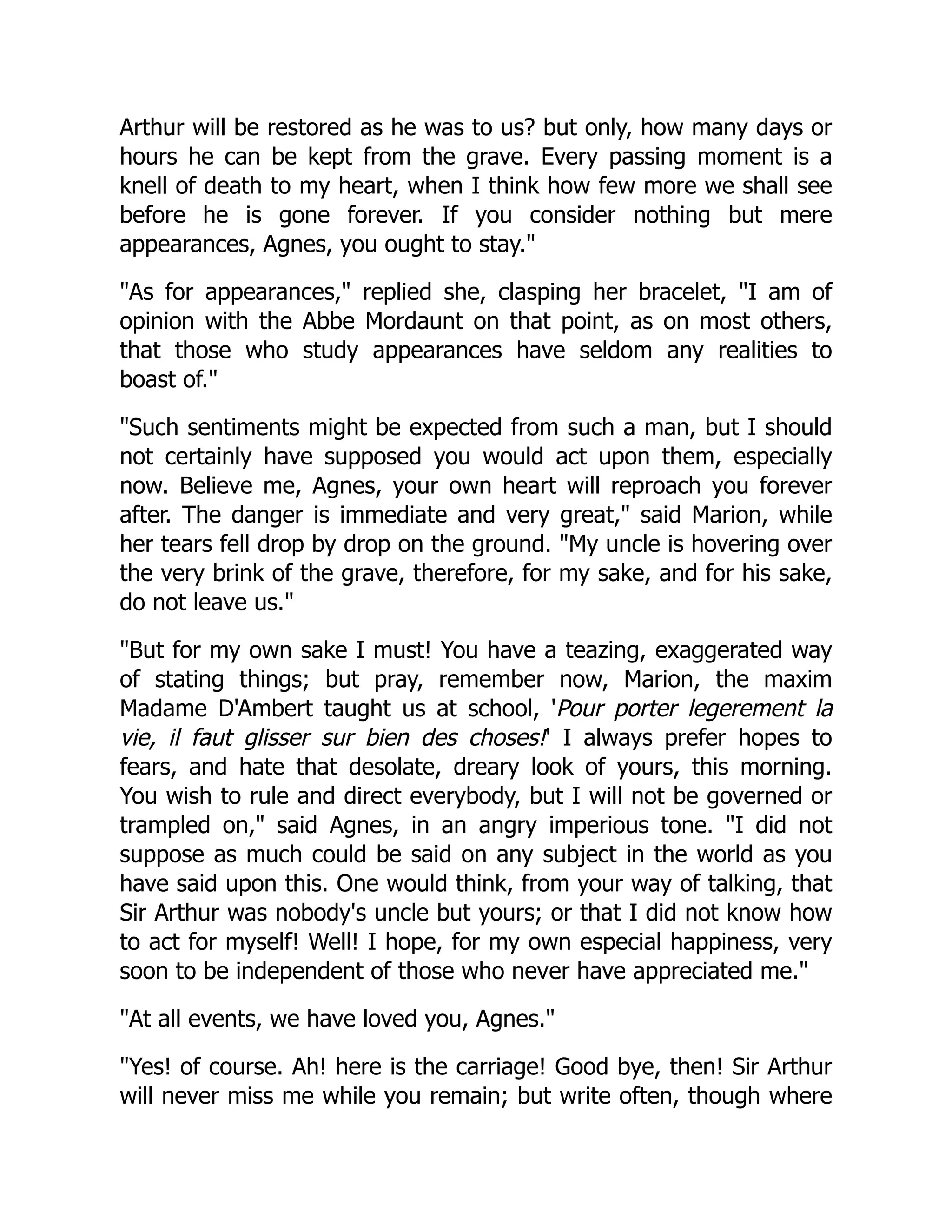 Arthur will be restored as he was to us? but only, how many days or
hours he can be kept from the grave. Every passing moment is a
knell of death to my heart, when I think how few more we shall see
before he is gone forever. If you consider nothing but mere
appearances, Agnes, you ought to stay.
As for appearances, replied she, clasping her bracelet, I am of
opinion with the Abbe Mordaunt on that point, as on most others,
that those who study appearances have seldom any realities to
boast of.
Such sentiments might be expected from such a man, but I should
not certainly have supposed you would act upon them, especially
now. Believe me, Agnes, your own heart will reproach you forever
after. The danger is immediate and very great, said Marion, while
her tears fell drop by drop on the ground. My uncle is hovering over
the very brink of the grave, therefore, for my sake, and for his sake,
do not leave us.
But for my own sake I must! You have a teazing, exaggerated way
of stating things; but pray, remember now, Marion, the maxim
Madame D'Ambert taught us at school, 'Pour porter legerement la
vie, il faut glisser sur bien des choses!' I always prefer hopes to
fears, and hate that desolate, dreary look of yours, this morning.
You wish to rule and direct everybody, but I will not be governed or
trampled on, said Agnes, in an angry imperious tone. I did not
suppose as much could be said on any subject in the world as you
have said upon this. One would think, from your way of talking, that
Sir Arthur was nobody's uncle but yours; or that I did not know how
to act for myself! Well! I hope, for my own especial happiness, very
soon to be independent of those who never have appreciated me.
At all events, we have loved you, Agnes.
Yes! of course. Ah! here is the carriage! Good bye, then! Sir Arthur
will never miss me while you remain; but write often, though where
 
