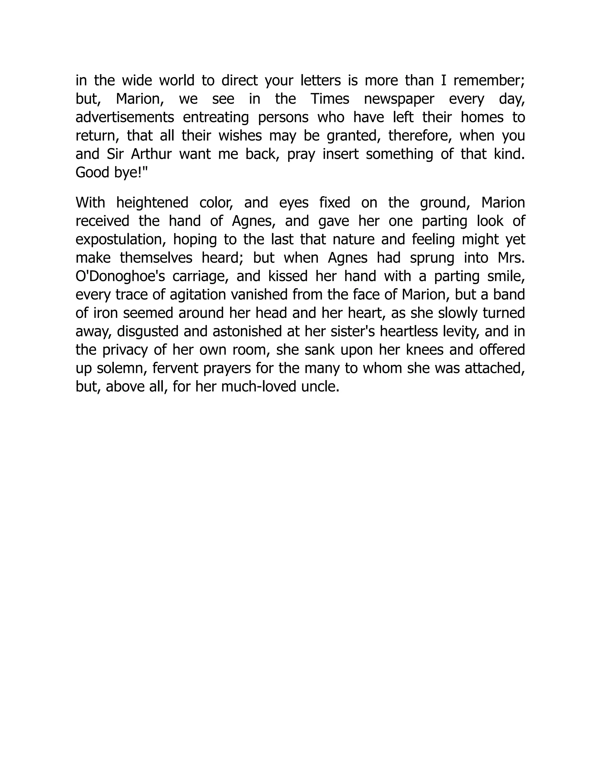 in the wide world to direct your letters is more than I remember;
but, Marion, we see in the Times newspaper every day,
advertisements entreating persons who have left their homes to
return, that all their wishes may be granted, therefore, when you
and Sir Arthur want me back, pray insert something of that kind.
Good bye!
With heightened color, and eyes fixed on the ground, Marion
received the hand of Agnes, and gave her one parting look of
expostulation, hoping to the last that nature and feeling might yet
make themselves heard; but when Agnes had sprung into Mrs.
O'Donoghoe's carriage, and kissed her hand with a parting smile,
every trace of agitation vanished from the face of Marion, but a band
of iron seemed around her head and her heart, as she slowly turned
away, disgusted and astonished at her sister's heartless levity, and in
the privacy of her own room, she sank upon her knees and offered
up solemn, fervent prayers for the many to whom she was attached,
but, above all, for her much-loved uncle.
 
