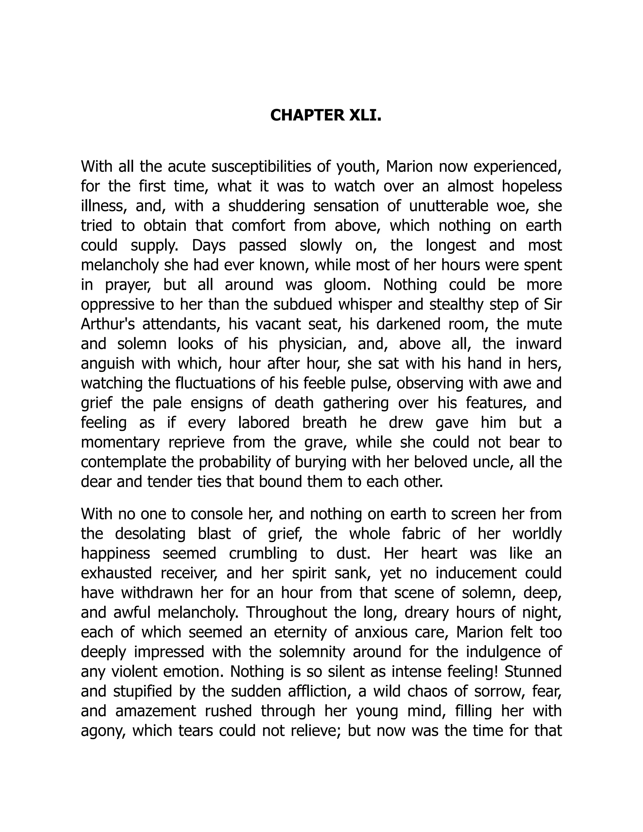CHAPTER XLI.
With all the acute susceptibilities of youth, Marion now experienced,
for the first time, what it was to watch over an almost hopeless
illness, and, with a shuddering sensation of unutterable woe, she
tried to obtain that comfort from above, which nothing on earth
could supply. Days passed slowly on, the longest and most
melancholy she had ever known, while most of her hours were spent
in prayer, but all around was gloom. Nothing could be more
oppressive to her than the subdued whisper and stealthy step of Sir
Arthur's attendants, his vacant seat, his darkened room, the mute
and solemn looks of his physician, and, above all, the inward
anguish with which, hour after hour, she sat with his hand in hers,
watching the fluctuations of his feeble pulse, observing with awe and
grief the pale ensigns of death gathering over his features, and
feeling as if every labored breath he drew gave him but a
momentary reprieve from the grave, while she could not bear to
contemplate the probability of burying with her beloved uncle, all the
dear and tender ties that bound them to each other.
With no one to console her, and nothing on earth to screen her from
the desolating blast of grief, the whole fabric of her worldly
happiness seemed crumbling to dust. Her heart was like an
exhausted receiver, and her spirit sank, yet no inducement could
have withdrawn her for an hour from that scene of solemn, deep,
and awful melancholy. Throughout the long, dreary hours of night,
each of which seemed an eternity of anxious care, Marion felt too
deeply impressed with the solemnity around for the indulgence of
any violent emotion. Nothing is so silent as intense feeling! Stunned
and stupified by the sudden affliction, a wild chaos of sorrow, fear,
and amazement rushed through her young mind, filling her with
agony, which tears could not relieve; but now was the time for that
 
