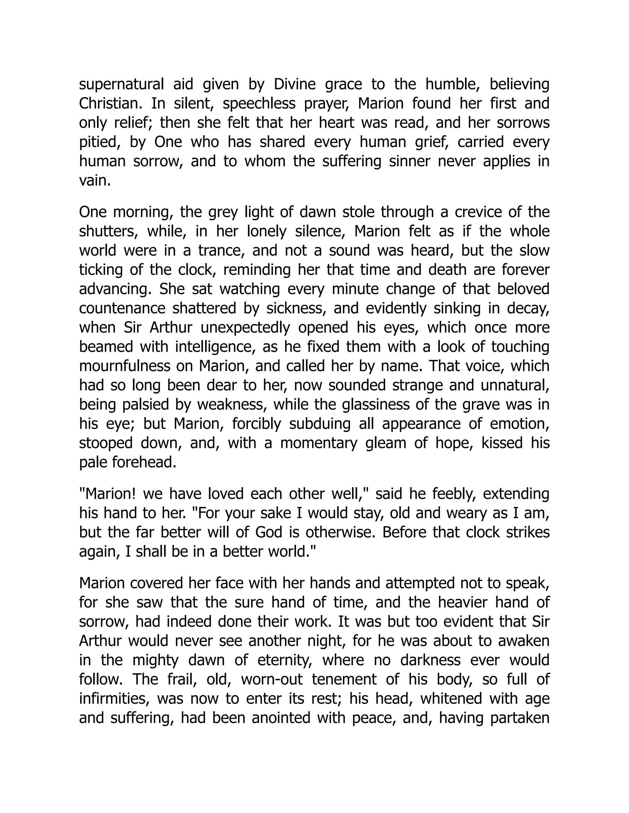 supernatural aid given by Divine grace to the humble, believing
Christian. In silent, speechless prayer, Marion found her first and
only relief; then she felt that her heart was read, and her sorrows
pitied, by One who has shared every human grief, carried every
human sorrow, and to whom the suffering sinner never applies in
vain.
One morning, the grey light of dawn stole through a crevice of the
shutters, while, in her lonely silence, Marion felt as if the whole
world were in a trance, and not a sound was heard, but the slow
ticking of the clock, reminding her that time and death are forever
advancing. She sat watching every minute change of that beloved
countenance shattered by sickness, and evidently sinking in decay,
when Sir Arthur unexpectedly opened his eyes, which once more
beamed with intelligence, as he fixed them with a look of touching
mournfulness on Marion, and called her by name. That voice, which
had so long been dear to her, now sounded strange and unnatural,
being palsied by weakness, while the glassiness of the grave was in
his eye; but Marion, forcibly subduing all appearance of emotion,
stooped down, and, with a momentary gleam of hope, kissed his
pale forehead.
Marion! we have loved each other well, said he feebly, extending
his hand to her. For your sake I would stay, old and weary as I am,
but the far better will of God is otherwise. Before that clock strikes
again, I shall be in a better world.
Marion covered her face with her hands and attempted not to speak,
for she saw that the sure hand of time, and the heavier hand of
sorrow, had indeed done their work. It was but too evident that Sir
Arthur would never see another night, for he was about to awaken
in the mighty dawn of eternity, where no darkness ever would
follow. The frail, old, worn-out tenement of his body, so full of
infirmities, was now to enter its rest; his head, whitened with age
and suffering, had been anointed with peace, and, having partaken
 