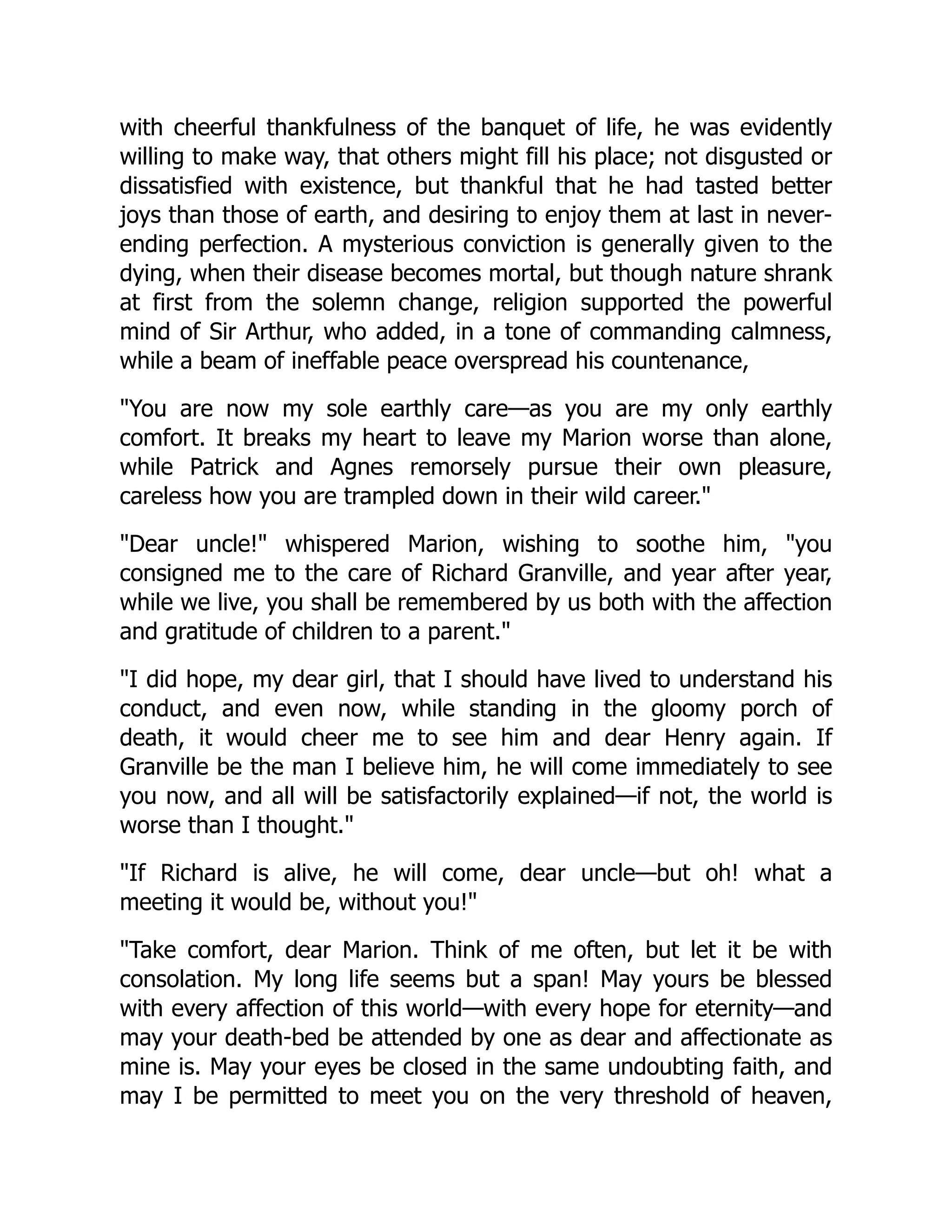 with cheerful thankfulness of the banquet of life, he was evidently
willing to make way, that others might fill his place; not disgusted or
dissatisfied with existence, but thankful that he had tasted better
joys than those of earth, and desiring to enjoy them at last in never-
ending perfection. A mysterious conviction is generally given to the
dying, when their disease becomes mortal, but though nature shrank
at first from the solemn change, religion supported the powerful
mind of Sir Arthur, who added, in a tone of commanding calmness,
while a beam of ineffable peace overspread his countenance,
You are now my sole earthly care—as you are my only earthly
comfort. It breaks my heart to leave my Marion worse than alone,
while Patrick and Agnes remorsely pursue their own pleasure,
careless how you are trampled down in their wild career.
Dear uncle! whispered Marion, wishing to soothe him, you
consigned me to the care of Richard Granville, and year after year,
while we live, you shall be remembered by us both with the affection
and gratitude of children to a parent.
I did hope, my dear girl, that I should have lived to understand his
conduct, and even now, while standing in the gloomy porch of
death, it would cheer me to see him and dear Henry again. If
Granville be the man I believe him, he will come immediately to see
you now, and all will be satisfactorily explained—if not, the world is
worse than I thought.
If Richard is alive, he will come, dear uncle—but oh! what a
meeting it would be, without you!
Take comfort, dear Marion. Think of me often, but let it be with
consolation. My long life seems but a span! May yours be blessed
with every affection of this world—with every hope for eternity—and
may your death-bed be attended by one as dear and affectionate as
mine is. May your eyes be closed in the same undoubting faith, and
may I be permitted to meet you on the very threshold of heaven,
 