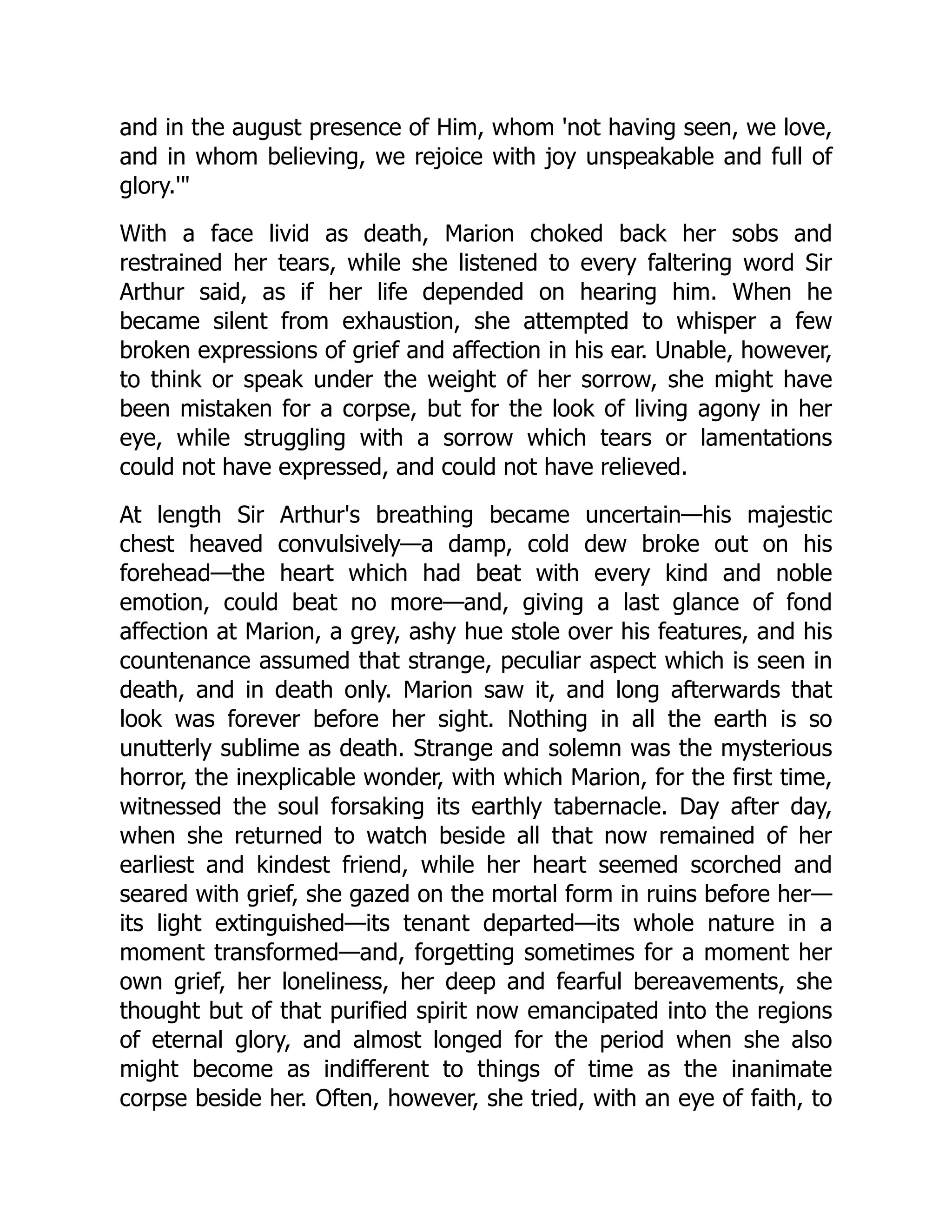 and in the august presence of Him, whom 'not having seen, we love,
and in whom believing, we rejoice with joy unspeakable and full of
glory.'
With a face livid as death, Marion choked back her sobs and
restrained her tears, while she listened to every faltering word Sir
Arthur said, as if her life depended on hearing him. When he
became silent from exhaustion, she attempted to whisper a few
broken expressions of grief and affection in his ear. Unable, however,
to think or speak under the weight of her sorrow, she might have
been mistaken for a corpse, but for the look of living agony in her
eye, while struggling with a sorrow which tears or lamentations
could not have expressed, and could not have relieved.
At length Sir Arthur's breathing became uncertain—his majestic
chest heaved convulsively—a damp, cold dew broke out on his
forehead—the heart which had beat with every kind and noble
emotion, could beat no more—and, giving a last glance of fond
affection at Marion, a grey, ashy hue stole over his features, and his
countenance assumed that strange, peculiar aspect which is seen in
death, and in death only. Marion saw it, and long afterwards that
look was forever before her sight. Nothing in all the earth is so
unutterly sublime as death. Strange and solemn was the mysterious
horror, the inexplicable wonder, with which Marion, for the first time,
witnessed the soul forsaking its earthly tabernacle. Day after day,
when she returned to watch beside all that now remained of her
earliest and kindest friend, while her heart seemed scorched and
seared with grief, she gazed on the mortal form in ruins before her—
its light extinguished—its tenant departed—its whole nature in a
moment transformed—and, forgetting sometimes for a moment her
own grief, her loneliness, her deep and fearful bereavements, she
thought but of that purified spirit now emancipated into the regions
of eternal glory, and almost longed for the period when she also
might become as indifferent to things of time as the inanimate
corpse beside her. Often, however, she tried, with an eye of faith, to
 