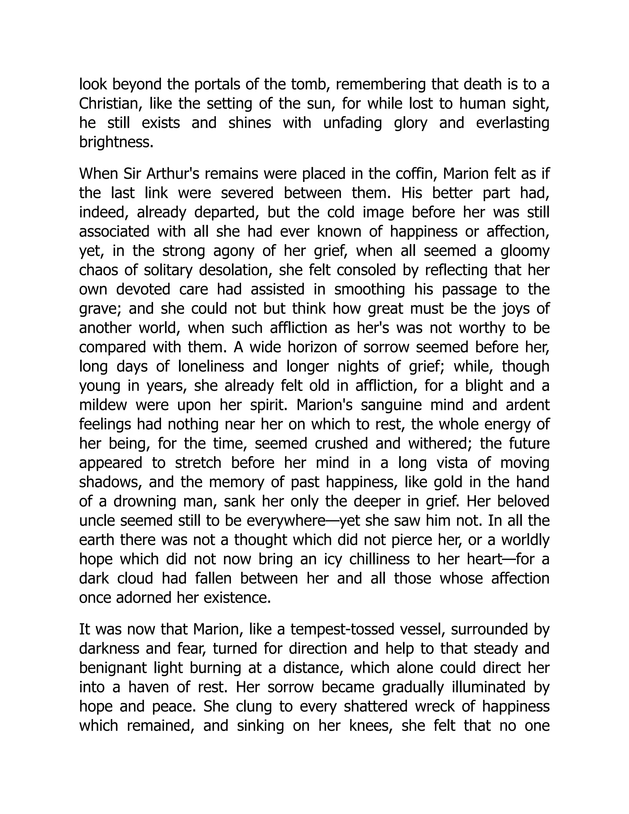 look beyond the portals of the tomb, remembering that death is to a
Christian, like the setting of the sun, for while lost to human sight,
he still exists and shines with unfading glory and everlasting
brightness.
When Sir Arthur's remains were placed in the coffin, Marion felt as if
the last link were severed between them. His better part had,
indeed, already departed, but the cold image before her was still
associated with all she had ever known of happiness or affection,
yet, in the strong agony of her grief, when all seemed a gloomy
chaos of solitary desolation, she felt consoled by reflecting that her
own devoted care had assisted in smoothing his passage to the
grave; and she could not but think how great must be the joys of
another world, when such affliction as her's was not worthy to be
compared with them. A wide horizon of sorrow seemed before her,
long days of loneliness and longer nights of grief; while, though
young in years, she already felt old in affliction, for a blight and a
mildew were upon her spirit. Marion's sanguine mind and ardent
feelings had nothing near her on which to rest, the whole energy of
her being, for the time, seemed crushed and withered; the future
appeared to stretch before her mind in a long vista of moving
shadows, and the memory of past happiness, like gold in the hand
of a drowning man, sank her only the deeper in grief. Her beloved
uncle seemed still to be everywhere—yet she saw him not. In all the
earth there was not a thought which did not pierce her, or a worldly
hope which did not now bring an icy chilliness to her heart—for a
dark cloud had fallen between her and all those whose affection
once adorned her existence.
It was now that Marion, like a tempest-tossed vessel, surrounded by
darkness and fear, turned for direction and help to that steady and
benignant light burning at a distance, which alone could direct her
into a haven of rest. Her sorrow became gradually illuminated by
hope and peace. She clung to every shattered wreck of happiness
which remained, and sinking on her knees, she felt that no one
 