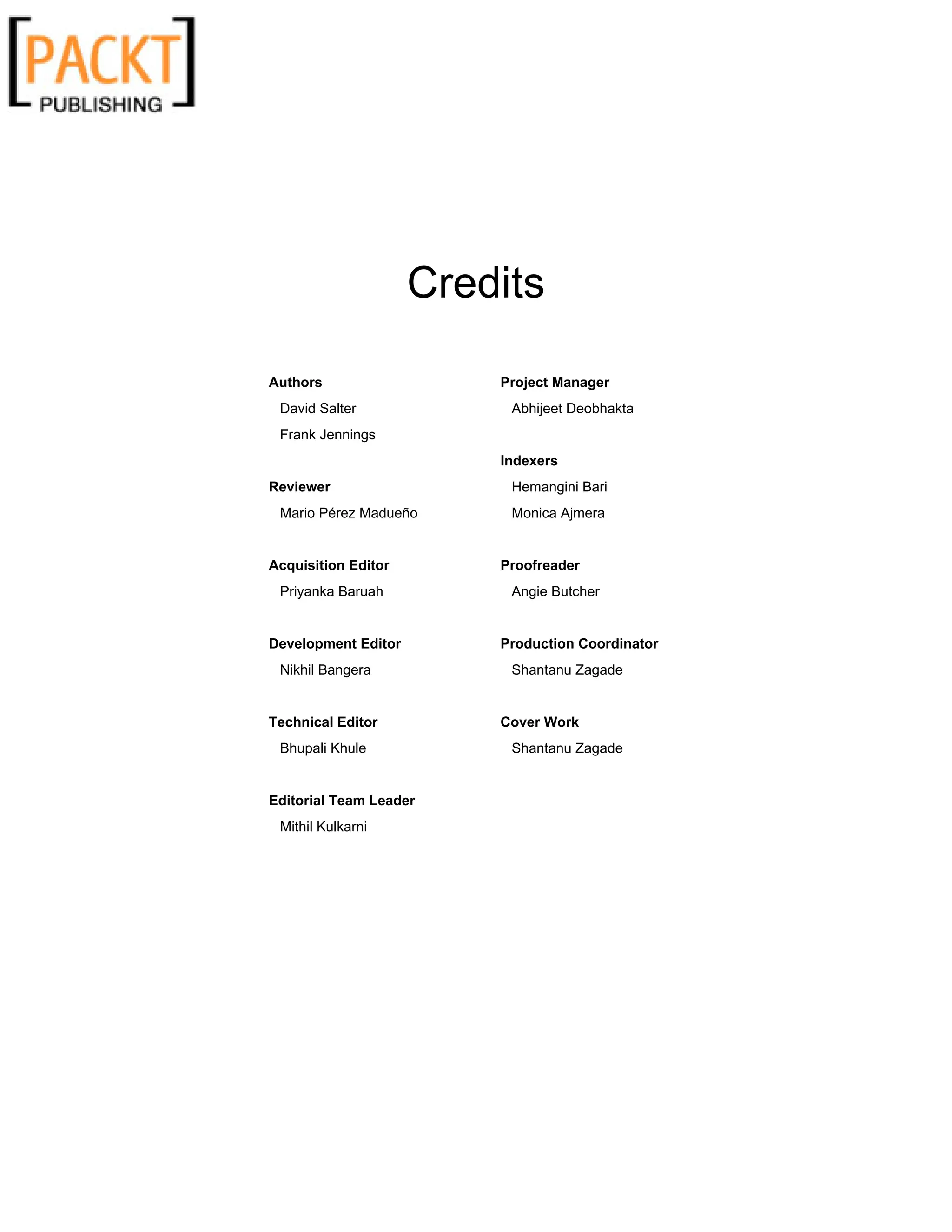 Credits
Authors
David Salter
Frank Jennings
Reviewer
Mario Pérez Madueño
Acquisition Editor
Priyanka Baruah
Development Editor
Nikhil Bangera
Technical Editor
Bhupali Khule
Editorial Team Leader
Mithil Kulkarni
Project Manager
Abhijeet Deobhakta
Indexers
Hemangini Bari
Monica Ajmera
Proofreader
Angie Butcher
Production Coordinator
Shantanu Zagade
Cover Work
Shantanu Zagade
 