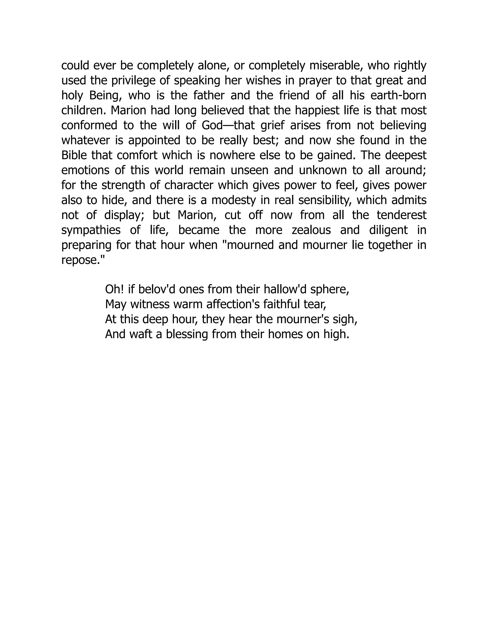 could ever be completely alone, or completely miserable, who rightly
used the privilege of speaking her wishes in prayer to that great and
holy Being, who is the father and the friend of all his earth-born
children. Marion had long believed that the happiest life is that most
conformed to the will of God—that grief arises from not believing
whatever is appointed to be really best; and now she found in the
Bible that comfort which is nowhere else to be gained. The deepest
emotions of this world remain unseen and unknown to all around;
for the strength of character which gives power to feel, gives power
also to hide, and there is a modesty in real sensibility, which admits
not of display; but Marion, cut off now from all the tenderest
sympathies of life, became the more zealous and diligent in
preparing for that hour when mourned and mourner lie together in
repose.
Oh! if belov'd ones from their hallow'd sphere,
May witness warm affection's faithful tear,
At this deep hour, they hear the mourner's sigh,
And waft a blessing from their homes on high.
 