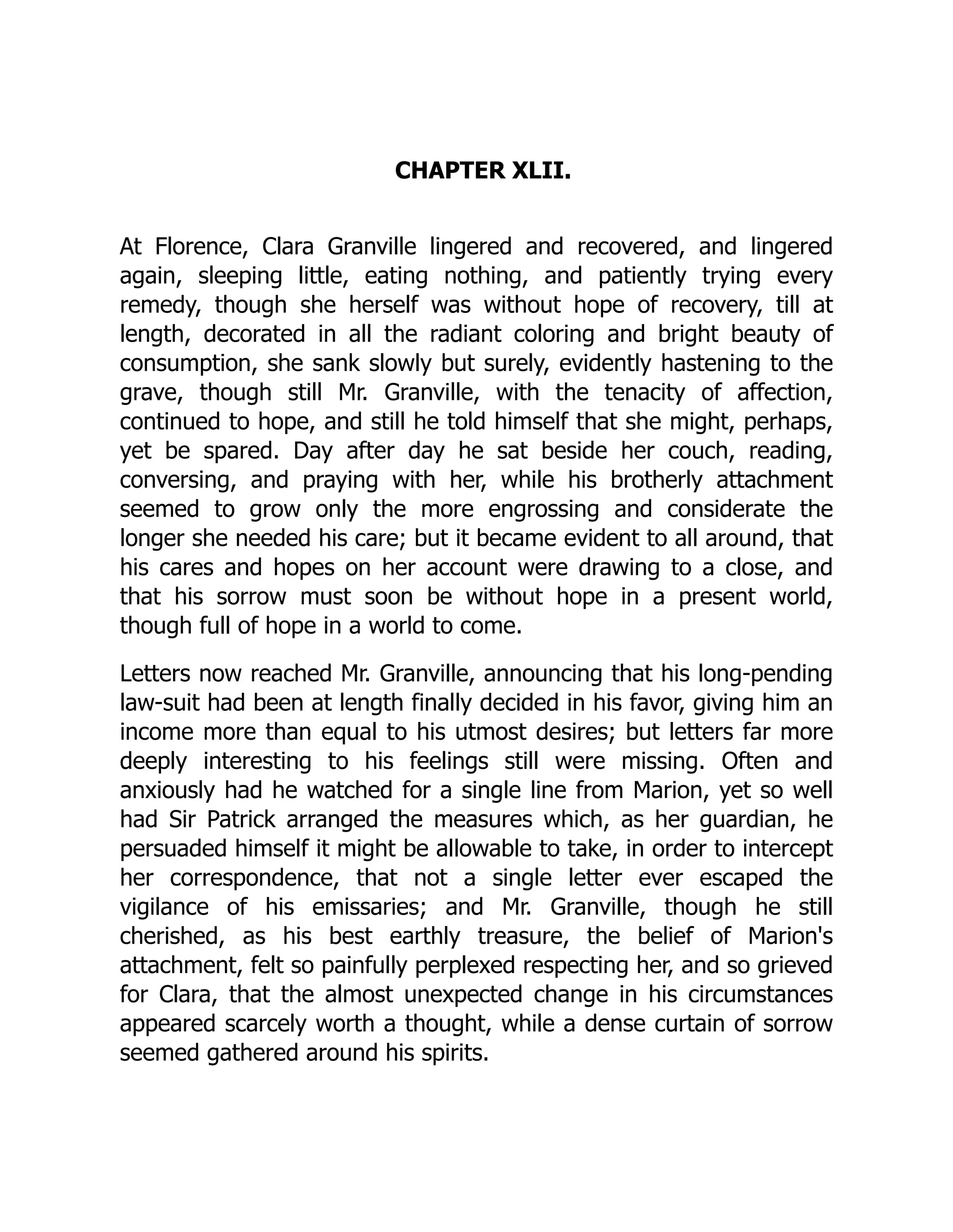 CHAPTER XLII.
At Florence, Clara Granville lingered and recovered, and lingered
again, sleeping little, eating nothing, and patiently trying every
remedy, though she herself was without hope of recovery, till at
length, decorated in all the radiant coloring and bright beauty of
consumption, she sank slowly but surely, evidently hastening to the
grave, though still Mr. Granville, with the tenacity of affection,
continued to hope, and still he told himself that she might, perhaps,
yet be spared. Day after day he sat beside her couch, reading,
conversing, and praying with her, while his brotherly attachment
seemed to grow only the more engrossing and considerate the
longer she needed his care; but it became evident to all around, that
his cares and hopes on her account were drawing to a close, and
that his sorrow must soon be without hope in a present world,
though full of hope in a world to come.
Letters now reached Mr. Granville, announcing that his long-pending
law-suit had been at length finally decided in his favor, giving him an
income more than equal to his utmost desires; but letters far more
deeply interesting to his feelings still were missing. Often and
anxiously had he watched for a single line from Marion, yet so well
had Sir Patrick arranged the measures which, as her guardian, he
persuaded himself it might be allowable to take, in order to intercept
her correspondence, that not a single letter ever escaped the
vigilance of his emissaries; and Mr. Granville, though he still
cherished, as his best earthly treasure, the belief of Marion's
attachment, felt so painfully perplexed respecting her, and so grieved
for Clara, that the almost unexpected change in his circumstances
appeared scarcely worth a thought, while a dense curtain of sorrow
seemed gathered around his spirits.
 