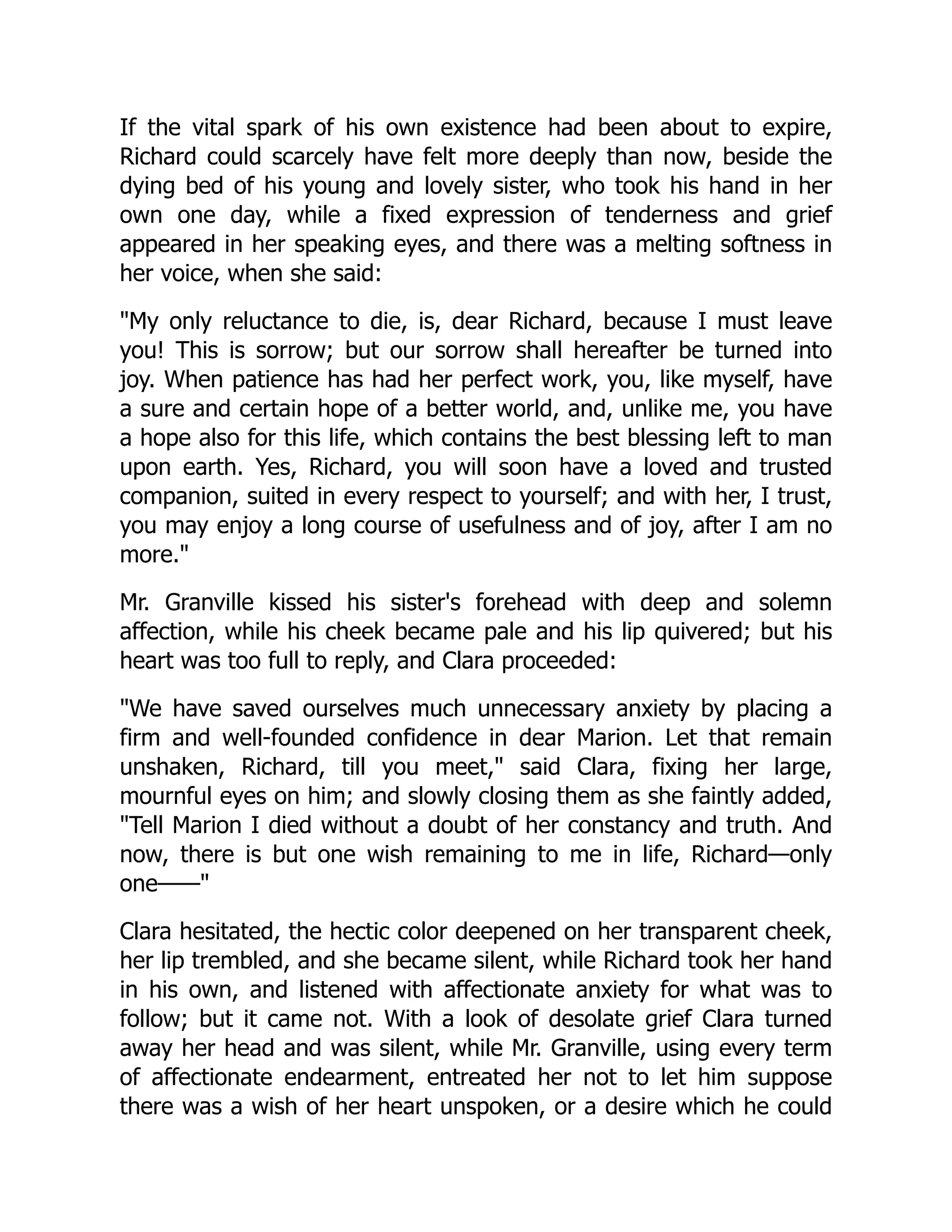 If the vital spark of his own existence had been about to expire,
Richard could scarcely have felt more deeply than now, beside the
dying bed of his young and lovely sister, who took his hand in her
own one day, while a fixed expression of tenderness and grief
appeared in her speaking eyes, and there was a melting softness in
her voice, when she said:
My only reluctance to die, is, dear Richard, because I must leave
you! This is sorrow; but our sorrow shall hereafter be turned into
joy. When patience has had her perfect work, you, like myself, have
a sure and certain hope of a better world, and, unlike me, you have
a hope also for this life, which contains the best blessing left to man
upon earth. Yes, Richard, you will soon have a loved and trusted
companion, suited in every respect to yourself; and with her, I trust,
you may enjoy a long course of usefulness and of joy, after I am no
more.
Mr. Granville kissed his sister's forehead with deep and solemn
affection, while his cheek became pale and his lip quivered; but his
heart was too full to reply, and Clara proceeded:
We have saved ourselves much unnecessary anxiety by placing a
firm and well-founded confidence in dear Marion. Let that remain
unshaken, Richard, till you meet, said Clara, fixing her large,
mournful eyes on him; and slowly closing them as she faintly added,
Tell Marion I died without a doubt of her constancy and truth. And
now, there is but one wish remaining to me in life, Richard—only
one——
Clara hesitated, the hectic color deepened on her transparent cheek,
her lip trembled, and she became silent, while Richard took her hand
in his own, and listened with affectionate anxiety for what was to
follow; but it came not. With a look of desolate grief Clara turned
away her head and was silent, while Mr. Granville, using every term
of affectionate endearment, entreated her not to let him suppose
there was a wish of her heart unspoken, or a desire which he could
 