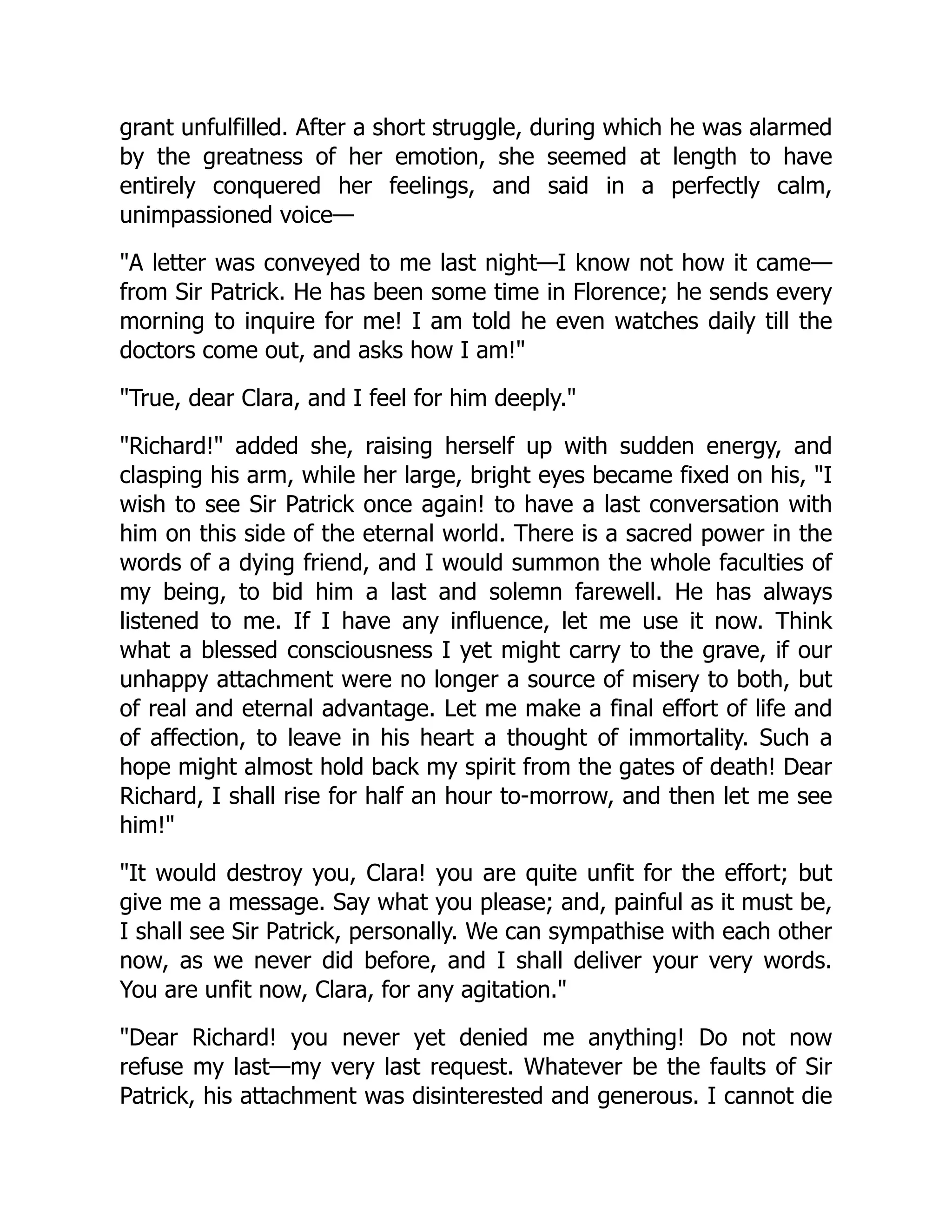 grant unfulfilled. After a short struggle, during which he was alarmed
by the greatness of her emotion, she seemed at length to have
entirely conquered her feelings, and said in a perfectly calm,
unimpassioned voice—
A letter was conveyed to me last night—I know not how it came—
from Sir Patrick. He has been some time in Florence; he sends every
morning to inquire for me! I am told he even watches daily till the
doctors come out, and asks how I am!
True, dear Clara, and I feel for him deeply.
Richard! added she, raising herself up with sudden energy, and
clasping his arm, while her large, bright eyes became fixed on his, I
wish to see Sir Patrick once again! to have a last conversation with
him on this side of the eternal world. There is a sacred power in the
words of a dying friend, and I would summon the whole faculties of
my being, to bid him a last and solemn farewell. He has always
listened to me. If I have any influence, let me use it now. Think
what a blessed consciousness I yet might carry to the grave, if our
unhappy attachment were no longer a source of misery to both, but
of real and eternal advantage. Let me make a final effort of life and
of affection, to leave in his heart a thought of immortality. Such a
hope might almost hold back my spirit from the gates of death! Dear
Richard, I shall rise for half an hour to-morrow, and then let me see
him!
It would destroy you, Clara! you are quite unfit for the effort; but
give me a message. Say what you please; and, painful as it must be,
I shall see Sir Patrick, personally. We can sympathise with each other
now, as we never did before, and I shall deliver your very words.
You are unfit now, Clara, for any agitation.
Dear Richard! you never yet denied me anything! Do not now
refuse my last—my very last request. Whatever be the faults of Sir
Patrick, his attachment was disinterested and generous. I cannot die
 