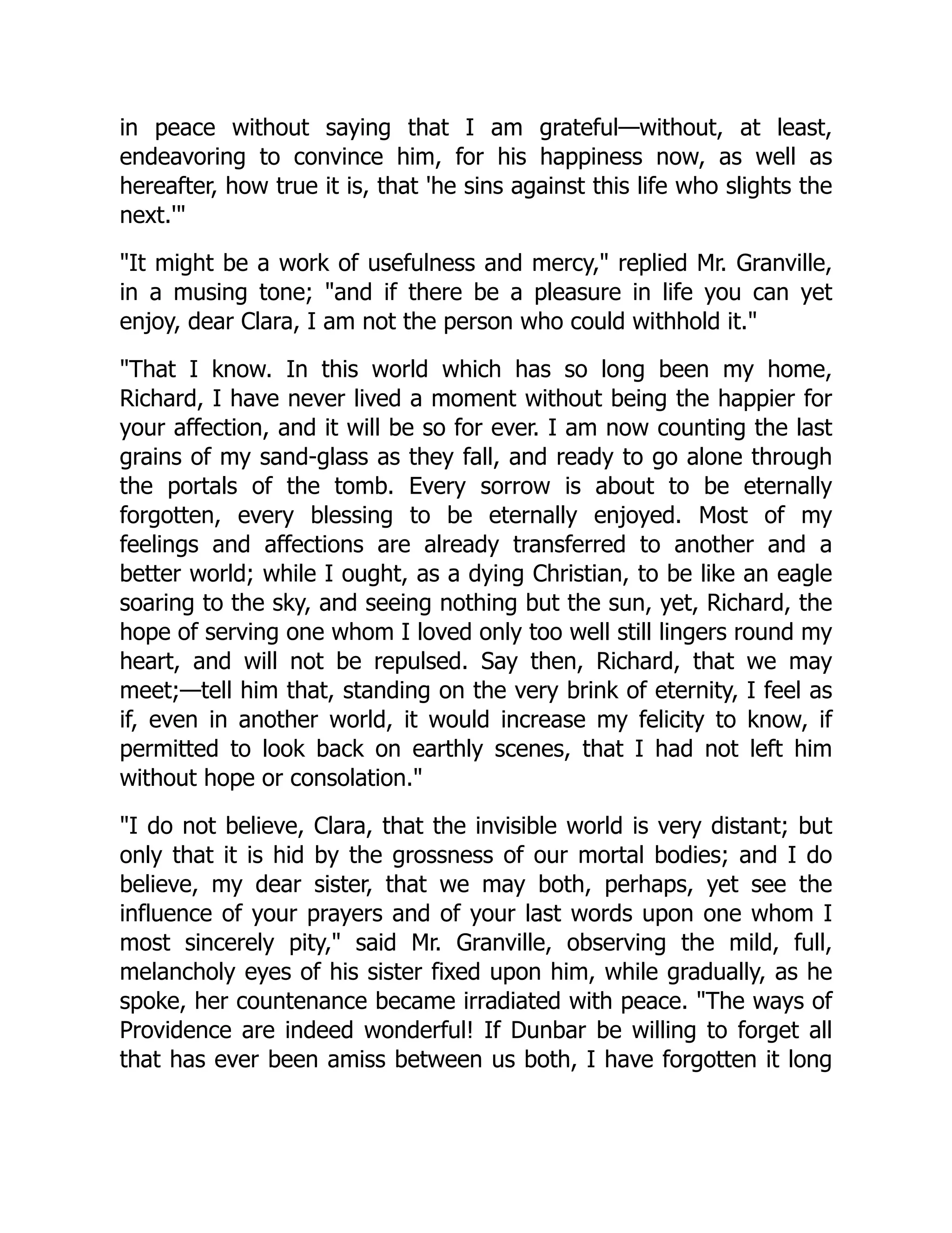 in peace without saying that I am grateful—without, at least,
endeavoring to convince him, for his happiness now, as well as
hereafter, how true it is, that 'he sins against this life who slights the
next.'
It might be a work of usefulness and mercy, replied Mr. Granville,
in a musing tone; and if there be a pleasure in life you can yet
enjoy, dear Clara, I am not the person who could withhold it.
That I know. In this world which has so long been my home,
Richard, I have never lived a moment without being the happier for
your affection, and it will be so for ever. I am now counting the last
grains of my sand-glass as they fall, and ready to go alone through
the portals of the tomb. Every sorrow is about to be eternally
forgotten, every blessing to be eternally enjoyed. Most of my
feelings and affections are already transferred to another and a
better world; while I ought, as a dying Christian, to be like an eagle
soaring to the sky, and seeing nothing but the sun, yet, Richard, the
hope of serving one whom I loved only too well still lingers round my
heart, and will not be repulsed. Say then, Richard, that we may
meet;—tell him that, standing on the very brink of eternity, I feel as
if, even in another world, it would increase my felicity to know, if
permitted to look back on earthly scenes, that I had not left him
without hope or consolation.
I do not believe, Clara, that the invisible world is very distant; but
only that it is hid by the grossness of our mortal bodies; and I do
believe, my dear sister, that we may both, perhaps, yet see the
influence of your prayers and of your last words upon one whom I
most sincerely pity, said Mr. Granville, observing the mild, full,
melancholy eyes of his sister fixed upon him, while gradually, as he
spoke, her countenance became irradiated with peace. The ways of
Providence are indeed wonderful! If Dunbar be willing to forget all
that has ever been amiss between us both, I have forgotten it long
 