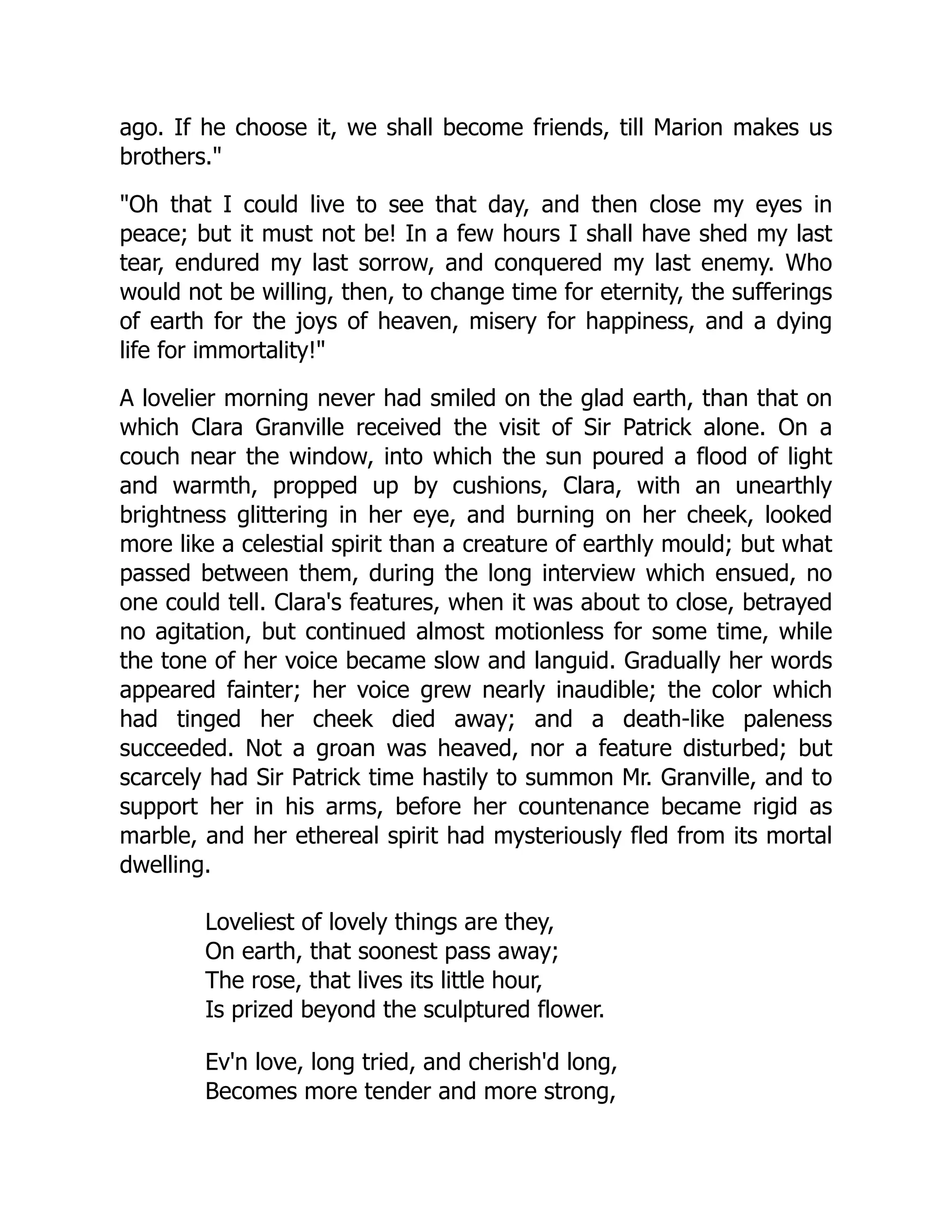 ago. If he choose it, we shall become friends, till Marion makes us
brothers.
Oh that I could live to see that day, and then close my eyes in
peace; but it must not be! In a few hours I shall have shed my last
tear, endured my last sorrow, and conquered my last enemy. Who
would not be willing, then, to change time for eternity, the sufferings
of earth for the joys of heaven, misery for happiness, and a dying
life for immortality!
A lovelier morning never had smiled on the glad earth, than that on
which Clara Granville received the visit of Sir Patrick alone. On a
couch near the window, into which the sun poured a flood of light
and warmth, propped up by cushions, Clara, with an unearthly
brightness glittering in her eye, and burning on her cheek, looked
more like a celestial spirit than a creature of earthly mould; but what
passed between them, during the long interview which ensued, no
one could tell. Clara's features, when it was about to close, betrayed
no agitation, but continued almost motionless for some time, while
the tone of her voice became slow and languid. Gradually her words
appeared fainter; her voice grew nearly inaudible; the color which
had tinged her cheek died away; and a death-like paleness
succeeded. Not a groan was heaved, nor a feature disturbed; but
scarcely had Sir Patrick time hastily to summon Mr. Granville, and to
support her in his arms, before her countenance became rigid as
marble, and her ethereal spirit had mysteriously fled from its mortal
dwelling.
Loveliest of lovely things are they,
On earth, that soonest pass away;
The rose, that lives its little hour,
Is prized beyond the sculptured flower.
Ev'n love, long tried, and cherish'd long,
Becomes more tender and more strong,
 