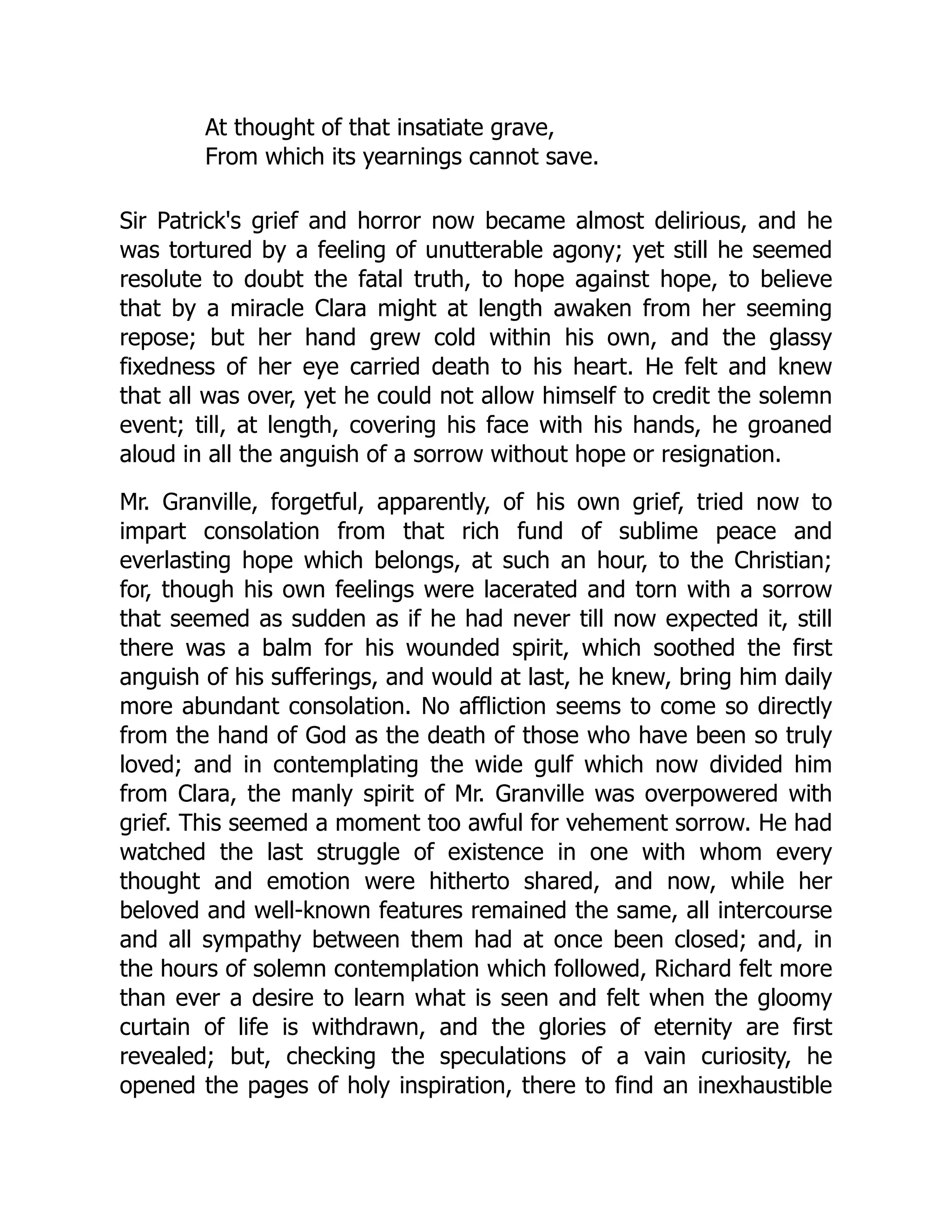 At thought of that insatiate grave,
From which its yearnings cannot save.
Sir Patrick's grief and horror now became almost delirious, and he
was tortured by a feeling of unutterable agony; yet still he seemed
resolute to doubt the fatal truth, to hope against hope, to believe
that by a miracle Clara might at length awaken from her seeming
repose; but her hand grew cold within his own, and the glassy
fixedness of her eye carried death to his heart. He felt and knew
that all was over, yet he could not allow himself to credit the solemn
event; till, at length, covering his face with his hands, he groaned
aloud in all the anguish of a sorrow without hope or resignation.
Mr. Granville, forgetful, apparently, of his own grief, tried now to
impart consolation from that rich fund of sublime peace and
everlasting hope which belongs, at such an hour, to the Christian;
for, though his own feelings were lacerated and torn with a sorrow
that seemed as sudden as if he had never till now expected it, still
there was a balm for his wounded spirit, which soothed the first
anguish of his sufferings, and would at last, he knew, bring him daily
more abundant consolation. No affliction seems to come so directly
from the hand of God as the death of those who have been so truly
loved; and in contemplating the wide gulf which now divided him
from Clara, the manly spirit of Mr. Granville was overpowered with
grief. This seemed a moment too awful for vehement sorrow. He had
watched the last struggle of existence in one with whom every
thought and emotion were hitherto shared, and now, while her
beloved and well-known features remained the same, all intercourse
and all sympathy between them had at once been closed; and, in
the hours of solemn contemplation which followed, Richard felt more
than ever a desire to learn what is seen and felt when the gloomy
curtain of life is withdrawn, and the glories of eternity are first
revealed; but, checking the speculations of a vain curiosity, he
opened the pages of holy inspiration, there to find an inexhaustible
 