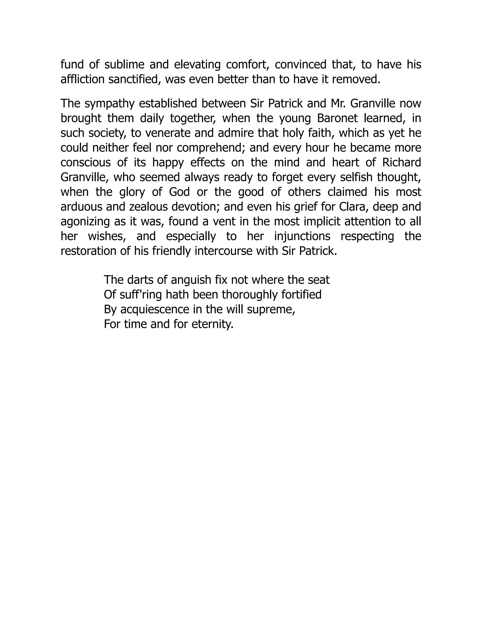fund of sublime and elevating comfort, convinced that, to have his
affliction sanctified, was even better than to have it removed.
The sympathy established between Sir Patrick and Mr. Granville now
brought them daily together, when the young Baronet learned, in
such society, to venerate and admire that holy faith, which as yet he
could neither feel nor comprehend; and every hour he became more
conscious of its happy effects on the mind and heart of Richard
Granville, who seemed always ready to forget every selfish thought,
when the glory of God or the good of others claimed his most
arduous and zealous devotion; and even his grief for Clara, deep and
agonizing as it was, found a vent in the most implicit attention to all
her wishes, and especially to her injunctions respecting the
restoration of his friendly intercourse with Sir Patrick.
The darts of anguish fix not where the seat
Of suff'ring hath been thoroughly fortified
By acquiescence in the will supreme,
For time and for eternity.
 
