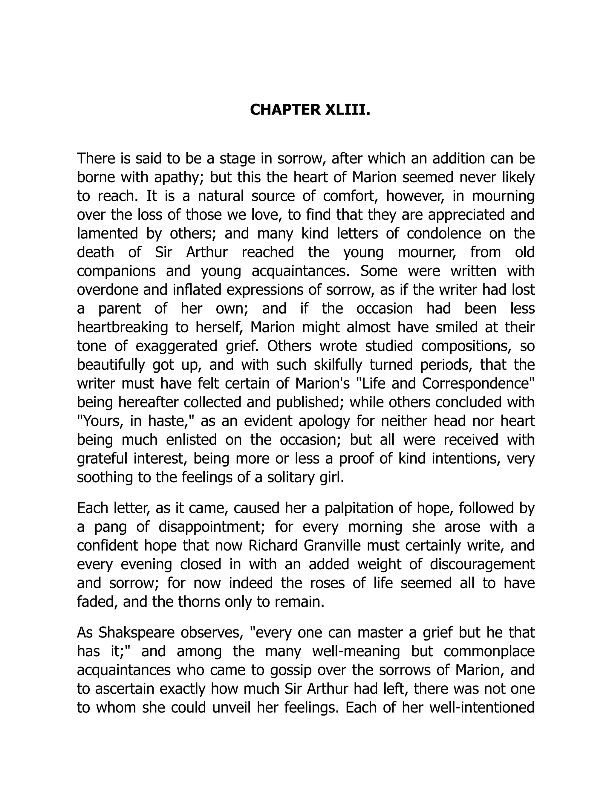 CHAPTER XLIII.
There is said to be a stage in sorrow, after which an addition can be
borne with apathy; but this the heart of Marion seemed never likely
to reach. It is a natural source of comfort, however, in mourning
over the loss of those we love, to find that they are appreciated and
lamented by others; and many kind letters of condolence on the
death of Sir Arthur reached the young mourner, from old
companions and young acquaintances. Some were written with
overdone and inflated expressions of sorrow, as if the writer had lost
a parent of her own; and if the occasion had been less
heartbreaking to herself, Marion might almost have smiled at their
tone of exaggerated grief. Others wrote studied compositions, so
beautifully got up, and with such skilfully turned periods, that the
writer must have felt certain of Marion's Life and Correspondence
being hereafter collected and published; while others concluded with
Yours, in haste, as an evident apology for neither head nor heart
being much enlisted on the occasion; but all were received with
grateful interest, being more or less a proof of kind intentions, very
soothing to the feelings of a solitary girl.
Each letter, as it came, caused her a palpitation of hope, followed by
a pang of disappointment; for every morning she arose with a
confident hope that now Richard Granville must certainly write, and
every evening closed in with an added weight of discouragement
and sorrow; for now indeed the roses of life seemed all to have
faded, and the thorns only to remain.
As Shakspeare observes, every one can master a grief but he that
has it; and among the many well-meaning but commonplace
acquaintances who came to gossip over the sorrows of Marion, and
to ascertain exactly how much Sir Arthur had left, there was not one
to whom she could unveil her feelings. Each of her well-intentioned
 