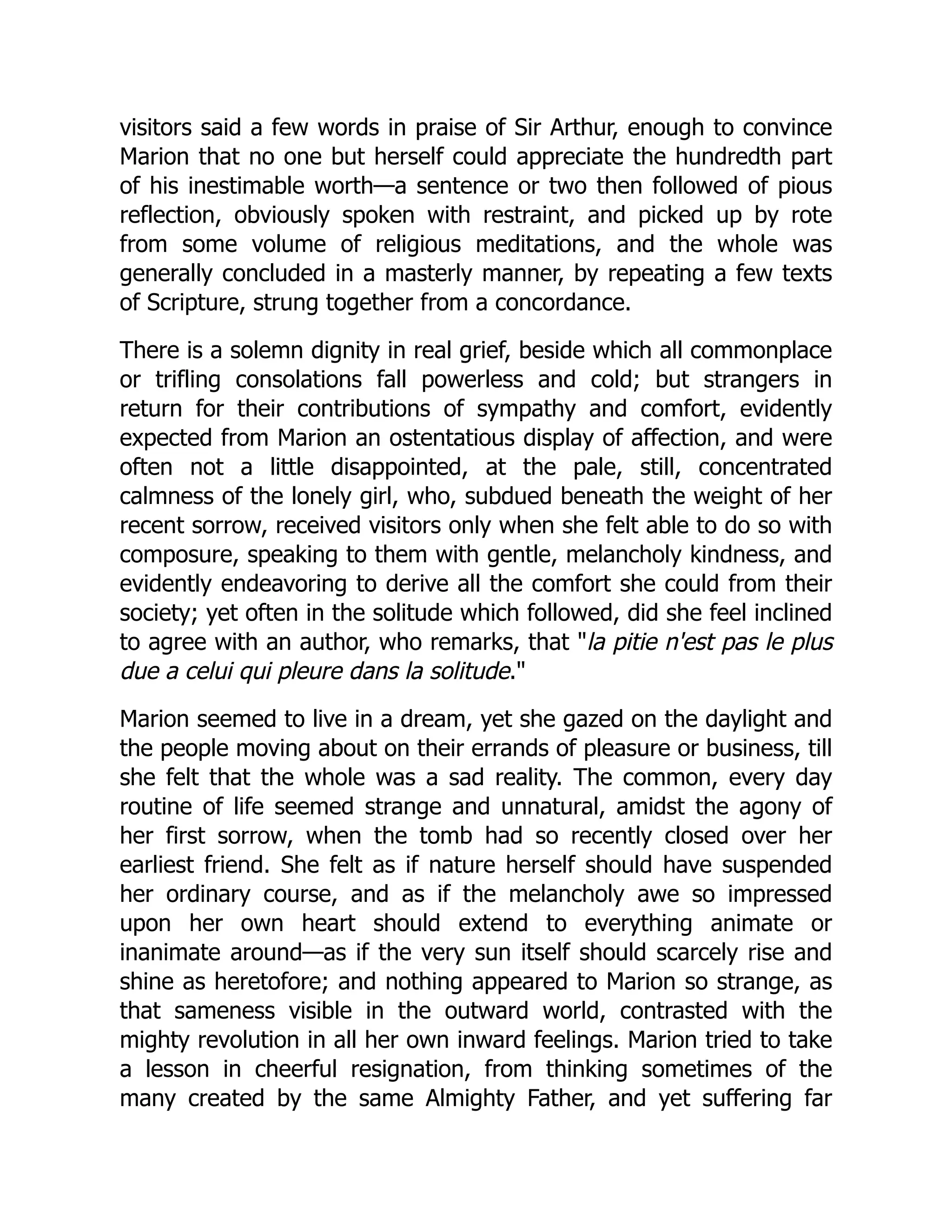 visitors said a few words in praise of Sir Arthur, enough to convince
Marion that no one but herself could appreciate the hundredth part
of his inestimable worth—a sentence or two then followed of pious
reflection, obviously spoken with restraint, and picked up by rote
from some volume of religious meditations, and the whole was
generally concluded in a masterly manner, by repeating a few texts
of Scripture, strung together from a concordance.
There is a solemn dignity in real grief, beside which all commonplace
or trifling consolations fall powerless and cold; but strangers in
return for their contributions of sympathy and comfort, evidently
expected from Marion an ostentatious display of affection, and were
often not a little disappointed, at the pale, still, concentrated
calmness of the lonely girl, who, subdued beneath the weight of her
recent sorrow, received visitors only when she felt able to do so with
composure, speaking to them with gentle, melancholy kindness, and
evidently endeavoring to derive all the comfort she could from their
society; yet often in the solitude which followed, did she feel inclined
to agree with an author, who remarks, that la pitie n'est pas le plus
due a celui qui pleure dans la solitude.
Marion seemed to live in a dream, yet she gazed on the daylight and
the people moving about on their errands of pleasure or business, till
she felt that the whole was a sad reality. The common, every day
routine of life seemed strange and unnatural, amidst the agony of
her first sorrow, when the tomb had so recently closed over her
earliest friend. She felt as if nature herself should have suspended
her ordinary course, and as if the melancholy awe so impressed
upon her own heart should extend to everything animate or
inanimate around—as if the very sun itself should scarcely rise and
shine as heretofore; and nothing appeared to Marion so strange, as
that sameness visible in the outward world, contrasted with the
mighty revolution in all her own inward feelings. Marion tried to take
a lesson in cheerful resignation, from thinking sometimes of the
many created by the same Almighty Father, and yet suffering far
 