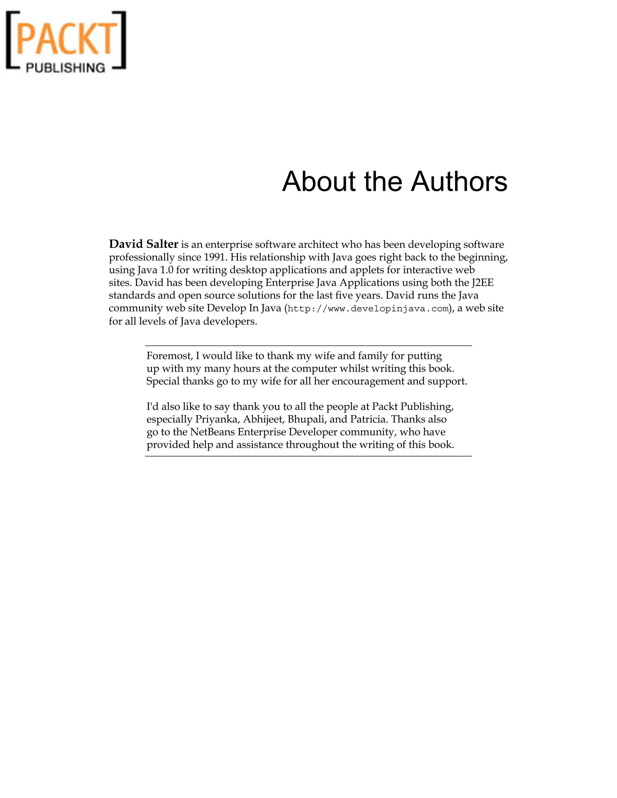 About the Authors
David Salter is an enterprise software architect who has been developing software
professionally since 1991. His relationship with Java goes right back to the beginning,
using Java 1.0 for writing desktop applications and applets for interactive web
sites. David has been developing Enterprise Java Applications using both the J2EE
standards and open source solutions for the last five years. David runs the Java
community web site Develop In Java (http://www.developinjava.com), a web site
for all levels of Java developers.
Foremost, I would like to thank my wife and family for putting
up with my many hours at the computer whilst writing this book.
Special thanks go to my wife for all her encouragement and support.
I'd also like to say thank you to all the people at Packt Publishing,
especially Priyanka, Abhijeet, Bhupali, and Patricia. Thanks also
go to the NetBeans Enterprise Developer community, who have
provided help and assistance throughout the writing of this book.
 