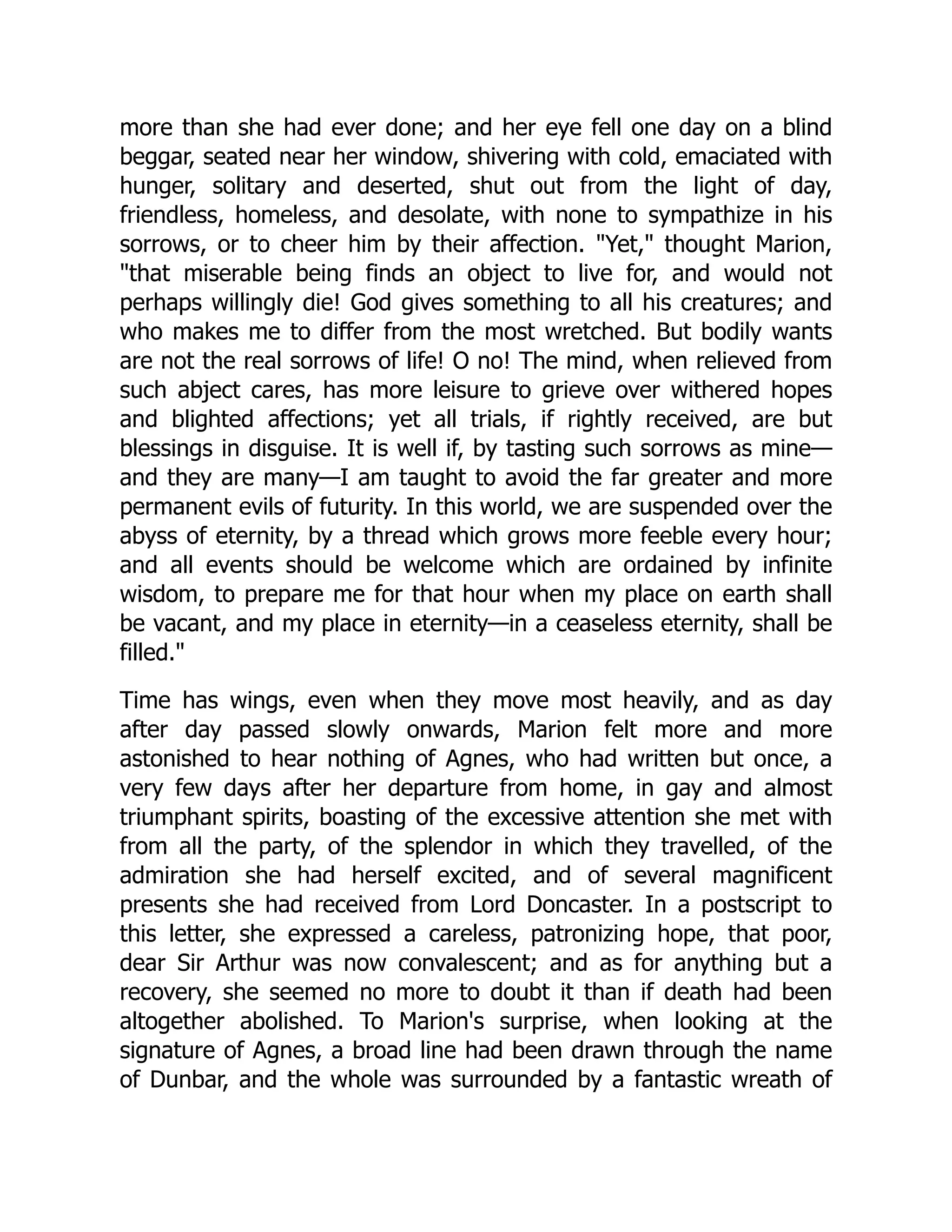 more than she had ever done; and her eye fell one day on a blind
beggar, seated near her window, shivering with cold, emaciated with
hunger, solitary and deserted, shut out from the light of day,
friendless, homeless, and desolate, with none to sympathize in his
sorrows, or to cheer him by their affection. Yet, thought Marion,
that miserable being finds an object to live for, and would not
perhaps willingly die! God gives something to all his creatures; and
who makes me to differ from the most wretched. But bodily wants
are not the real sorrows of life! O no! The mind, when relieved from
such abject cares, has more leisure to grieve over withered hopes
and blighted affections; yet all trials, if rightly received, are but
blessings in disguise. It is well if, by tasting such sorrows as mine—
and they are many—I am taught to avoid the far greater and more
permanent evils of futurity. In this world, we are suspended over the
abyss of eternity, by a thread which grows more feeble every hour;
and all events should be welcome which are ordained by infinite
wisdom, to prepare me for that hour when my place on earth shall
be vacant, and my place in eternity—in a ceaseless eternity, shall be
filled.
Time has wings, even when they move most heavily, and as day
after day passed slowly onwards, Marion felt more and more
astonished to hear nothing of Agnes, who had written but once, a
very few days after her departure from home, in gay and almost
triumphant spirits, boasting of the excessive attention she met with
from all the party, of the splendor in which they travelled, of the
admiration she had herself excited, and of several magnificent
presents she had received from Lord Doncaster. In a postscript to
this letter, she expressed a careless, patronizing hope, that poor,
dear Sir Arthur was now convalescent; and as for anything but a
recovery, she seemed no more to doubt it than if death had been
altogether abolished. To Marion's surprise, when looking at the
signature of Agnes, a broad line had been drawn through the name
of Dunbar, and the whole was surrounded by a fantastic wreath of
 