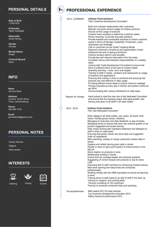 PERSONAL DETAILS
INFO
PERSONAL NOTES
INTERESTS
Date of Birth
11/09/1978
ID Number
7809110445084
Nationality
South African
Gender
Female
Marital Status
Single
Criminal Record
None
Name
Jannine Brett
Address
Country: South Africa
Town: Johannesburg
Phone
082 882 1019
Email
janninebrett@yahoo.com
Family Woman
Diligent
Hard worker
Catering Family Events
PROFESSIONAL EXPERIENCE
2010 - CURRENT Unilever Food solutions
Title: Customer Development Consultant
Build and maintain relationships with customers
Maintain and grow product usage of Unilever products
Ensure correct usage of products
Conduct menu-analysis to determine customer needs
Pantry checking to provide accurate solutions
Provide feasible and sustainable solutions to match customer
needs in terms of Storage, Availability, Production, Labor,
Overheads and Wastage
Call on customers as per Outlet Targeting Model
Segment customers correctly as per segmentation model
Implement set and on-going promotions
Conduct product demo’s and samples
Provide key and relevant information from the trade
Complete various administrative responsibilities on a weekly
basis
Liaising with Trade Development Consultant to ensure that
there is sufficient stock at all route to market outlets
Quarterly planning – route, sku’s and targets
Training of staff in Hotels, canteens and restaurants on usage
of products and applications
Ensuring that costing is done on products and ensuring that
products are cost effective in daily usage
Providing efficient recipe ideas to ensure minimum wastage
Provide consistency every day in kitchen and portion control as
per BOH
Communicating with various distributors on daily basis
Reason for change Hand picked to start the new role of deli dedicated Consultant
and ensure that the Gauteng region Had great growth, and
training was given to all Staff in all retail outlets
2012 - 2015 Unilever Food solutions
Title: Deli Dedicated Consultant
Daily callage to all retail outlets, pnp, spars, ok foods, food
lovers, friendly grocer stores, checkers
Managing of route plan and daily feedback on grip of stores
Managing stores to ensure that store has revenue growth on all
product suggested and recipe training
Daily recipe training with ingredient statement and allergens to
staff in store on daily basis
Ensuring that pantry checks are done daily and suggested
order on ingredients
Menu planning, costing on recipe, production sheets daily in
stores
Hygiene and safety training given daily in stores
Growth in store on qpro point system to ensure stores in line
with all
Stock rotation on products in store
Relationship building in stores
Ensure that sku average targets are achieved quarterly
Suggesting of correct recipes and products to use for store
LSM
Improving skill of staff members by introducing module training
New store opening and relaunches are conducted
professionally
Working closely with the HMR specialists to ensure all planning
is done
Training done on daily basis to up skill of staff in the back up
Training on hygiene, and cooking skills
Territory consisting of 120 customers
Training on products conducted daily and sampling
Accomplishments Merit award 2013 for best practise
Top Customer development consultant 2014
Salary review for performance 2015
 