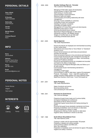 PERSONAL DETAILS
INFO
PERSONAL NOTES
INTERESTS
Date of Birth
11/09/1978
ID Number
7809110445084
Nationality
South African
Gender
Female
Marital Status
Single
Criminal Record
None
Name
Jannine Brett
Address
Country: South Africa
Town: Johannesburg
Phone
082 882 1019
Email
janninebrett@yahoo.com
Family Woman
Diligent
Hard worker
Catering Family Events
2006 - 2009 Smollan Holdings (Pty) Ltd – Parmalat
Title: Customer Field Manager
Managing of Field staff ( approx 20 employees)
Communication to staff on daily basis
Staff training on monthly basis
Communicating in store promotions
Meeting of sales and targets
Communicating and building relationship with store
management
Ensuring of stock availability to customers
Controlling of stock and overstocks
Handling of customer complaints
Controlling of supplier returns
Management of in store Plano grams and store layouts.
Negotiating extra space in store
Ensuring promotional stock ordered
Reporting to Regional Manager on daily basis
Disciplinary enquires ( HR Related issues)
Wages on monthly basis as per field staff
Controlling scheduled leave planner
2001 - 2005 Deputy Agencies
Title: Sales Representative
Ensure all products are displayed and merchandised according
to their market share.
Sell products and ensure that no “Out of Stock” or “Overstock”
situations occur.
Ensure that all products are sold timely and promotional
activities are executed.
Check all products featured on the promotional grid frequently.
Communicate discrepancies with management and keep the
condition of the store with reference to sales, merchandising,
pricing and PI labels to standard.
Ensure all merchandising activity are completed and recorded
and faxed to the office on daily basis.
Communicate with Regional Managers daily and follow up on
all sales queries.
Communicate all poor merchandising standards to
management.
Controlling of staff wages.
Communication to staff on daily basis ( approx 50 employees)
Products: 36 principles: Coca – Cola SA/ Laughing Cow
wedges (imports) Phillips globes/ HTH (pool cleaners) Paper
Mate/Pace Grandom/ Gold Crest / Trevo/ Permoseal/ etc
2001 - 2001 Hyper Packaging
Title: Sales Representative
Sales of products and service
Servicing existing clients
Cold canvassing for new business
1999 - 2001 Panarama Inn Guest House
Title: Chef and Manager
Preparing of guest house meals and Functions Buffet.
Arranging of weddings and conferences
Decorating of hall for various functions
Answering of guest house phone and making bookings for
guests
Ensuring that guest house standards maintained at all times
Preparing of breakfast, lunch and dinners on daily basis.
Stock Controlling and costing on meals
Shopping and ordering of stock required on daily basis
Hygiene/ safety maintained in kitchen at all times
1997 - 1998 South African Navy Defense Force
Title: Able Seaman (Chef)
Cooking in mobile units for approximately 150 people.
Partaking in displays and various parades.
Guard of Honour platoon and Rifle work.
Navy 75th celebration.
Preparation of breakfast, lunch and dinners for approx 100 people.
Hygiene and safety in kitchens.
 