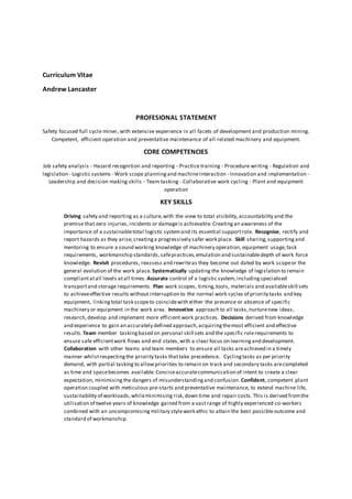 Curriculum Vitae
Andrew Lancaster
PROFESIONAL STATEMENT
Safety focused full cycle miner, with extensive experience in all facets of development and production mining.
Competent, efficient operation and preventative maintenance of all related machinery and equipment.
CORE COMPETENCIES
Job safety analysis - Hazard recognition and reporting - Practice training - Procedure writing - Regulation and
legislation - Logistic systems - Work scope planning and machineinteraction - Innovation and implementation -
Leadership and decision making skills - Team tasking - Collaborative work cycling - Plant and equipment
operation
KEY SKILLS
Driving safety and reporting as a culture,with the view to total visibility,accountability and the
premise that zero injuries,incidents or damageis achievable.Creating an awareness of the
importance of a sustainabletotal logistic systemand its essential supportrole. Recognise, rectify and
report hazards as they arise,creatinga progressively safer work place. Skill sharing,supportingand
mentoring to ensure a sound working knowledge of machinery operation, equipment usage,task
requirements, workmanship standards,safepractices,emulation and sustainabledepth of work force
knowledge. Revisit procedures, reassess and rewriteas they become out dated by work scopeor the
general evolution of the work place. Systematically updating the knowledge of legislation to remain
compliantatall levels atall times. Accurate control of a logistic system,includingspecialised
transportand storage requirements. Plan work scopes, timing,tools, materials and availableskill sets
to achieveeffective results without interruption to the normal work cycles of priority tasks and key
equipment, linking total task scopeto coincidewith either the presence or absence of specific
machinery or equipment in the work area. Innovative approach to all tasks,nurturenew ideas,
research,develop and implement more efficient work practices. Decisions derived from knowledge
and experience to gain an accurately defined approach,acquiringthemost efficient and effective
results.Team member taskingbased on personal skill sets and the specific rolerequirements to
ensure safe efficientwork flows and end states,with a clear focus on learningand development.
Collaboration with other teams and team members to ensure all tasks areachieved in a timely
manner whilstrespectingthe priority tasks thattake precedence. Cyclingtasks as per priority
demand, with partial tasking to allowpriorities to remain on track and secondary tasks arecompleted
as time and spacebecomes available. Conciseaccuratecommunication of intent to create a clear
expectation, minimising the dangers of misunderstandingand confusion.Confident, competent plant
operation coupled with meticulous pre-starts and preventative maintenance, to extend machine life,
sustainability of workloads,whileminimising risk,down time and repair costs. This is derived fromthe
utilisation of twelve years of knowledge gained from a vastrange of highly experienced co-workers
combined with an uncompromising military stylework ethic to attain the best possibleoutcome and
standard of workmanship.
 