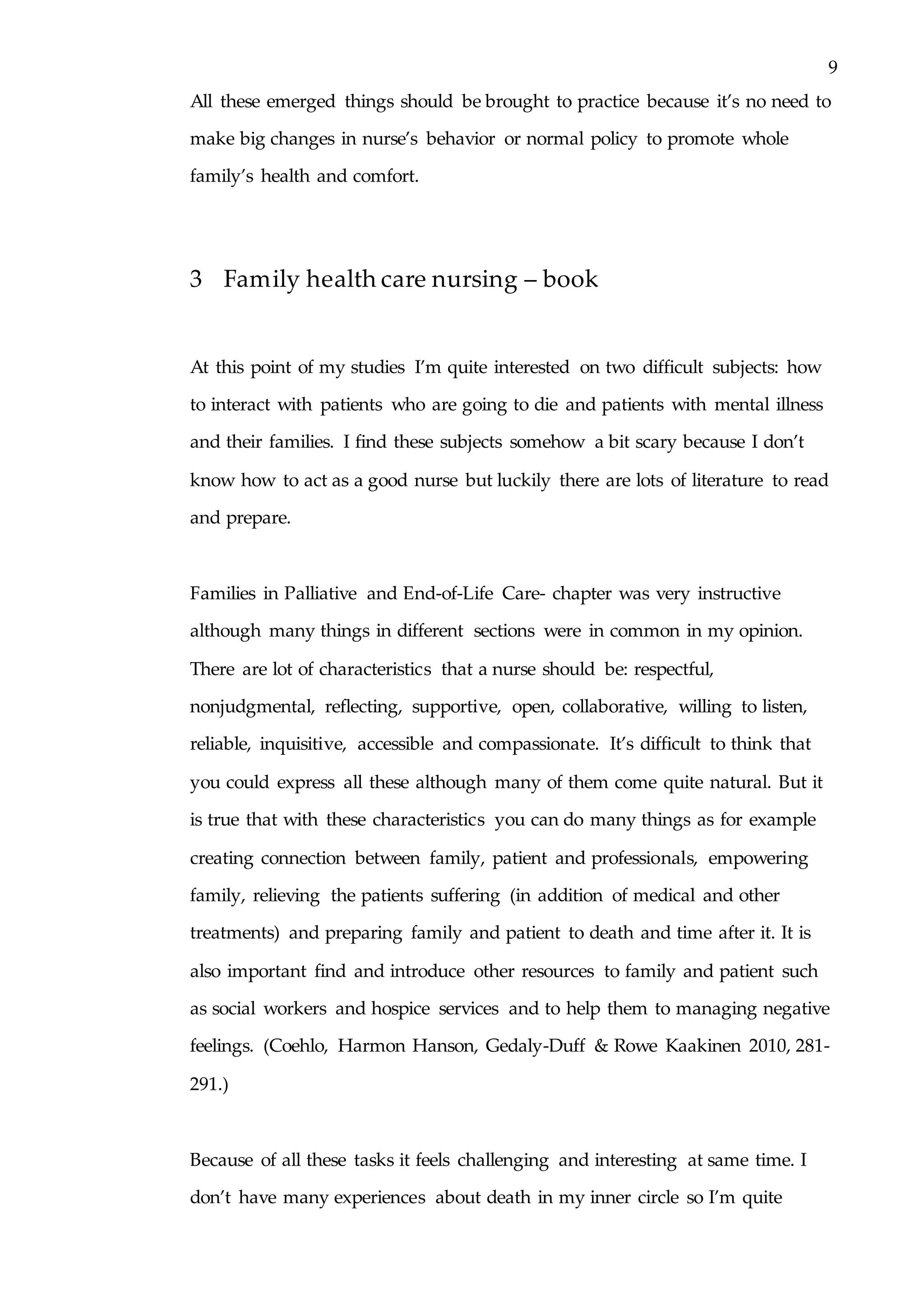 9
All these emerged things should be brought to practice because it’s no need to
make big changes in nurse’s behavior or normal policy to promote whole
family’s health and comfort.
3 Family health care nursing – book
At this point of my studies I’m quite interested on two difficult subjects: how
to interact with patients who are going to die and patients with mental illness
and their families. I find these subjects somehow a bit scary because I don’t
know how to act as a good nurse but luckily there are lots of literature to read
and prepare.
Families in Palliative and End-of-Life Care- chapter was very instructive
although many things in different sections were in common in my opinion.
There are lot of characteristics that a nurse should be: respectful,
nonjudgmental, reflecting, supportive, open, collaborative, willing to listen,
reliable, inquisitive, accessible and compassionate. It’s difficult to think that
you could express all these although many of them come quite natural. But it
is true that with these characteristics you can do many things as for example
creating connection between family, patient and professionals, empowering
family, relieving the patients suffering (in addition of medical and other
treatments) and preparing family and patient to death and time after it. It is
also important find and introduce other resources to family and patient such
as social workers and hospice services and to help them to managing negative
feelings. (Coehlo, Harmon Hanson, Gedaly-Duff & Rowe Kaakinen 2010, 281-
291.)
Because of all these tasks it feels challenging and interesting at same time. I
don’t have many experiences about death in my inner circle so I’m quite
 