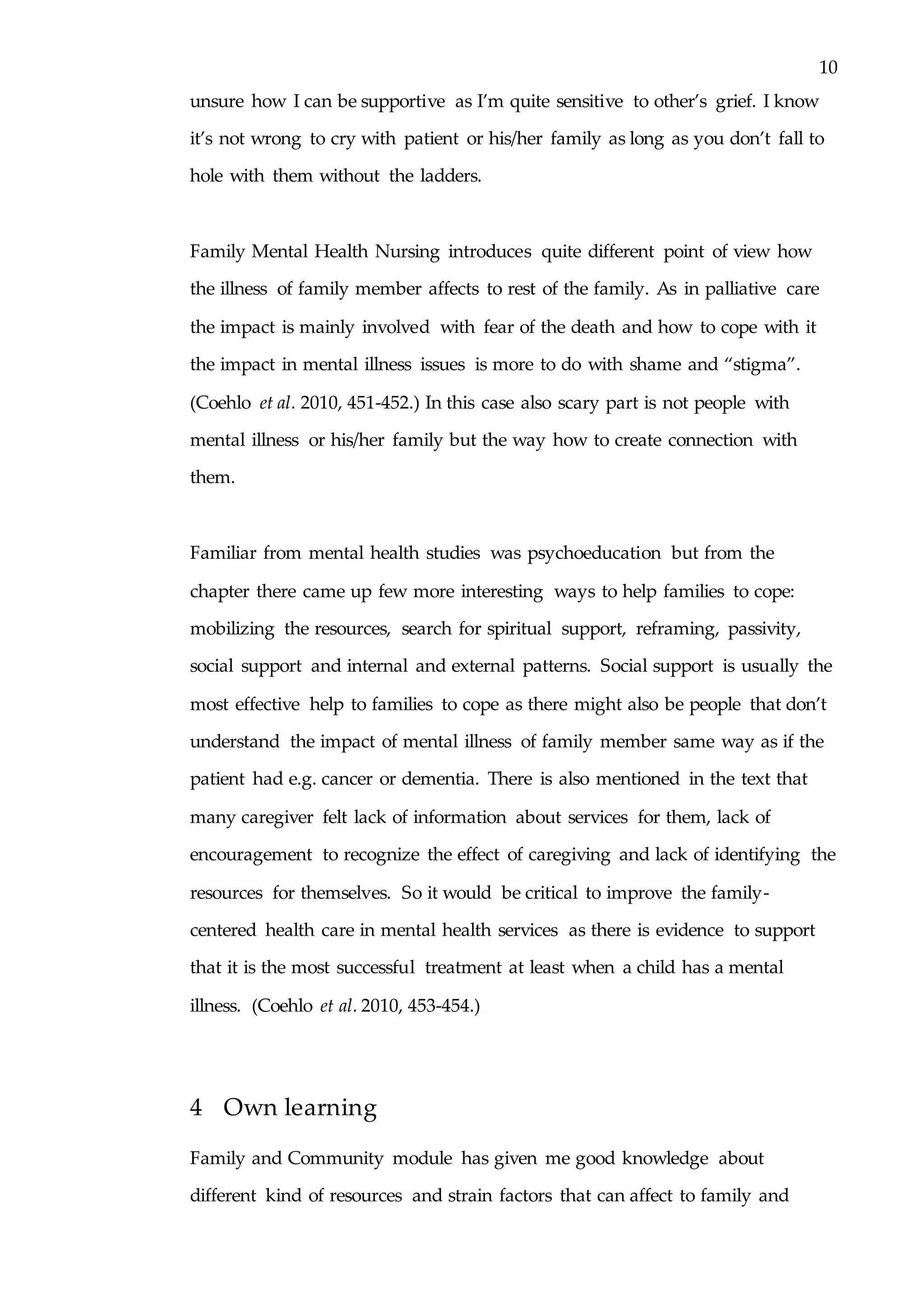 10
unsure how I can be supportive as I’m quite sensitive to other’s grief. I know
it’s not wrong to cry with patient or his/her family as long as you don’t fall to
hole with them without the ladders.
Family Mental Health Nursing introduces quite different point of view how
the illness of family member affects to rest of the family. As in palliative care
the impact is mainly involved with fear of the death and how to cope with it
the impact in mental illness issues is more to do with shame and “stigma”.
(Coehlo et al. 2010, 451-452.) In this case also scary part is not people with
mental illness or his/her family but the way how to create connection with
them.
Familiar from mental health studies was psychoeducation but from the
chapter there came up few more interesting ways to help families to cope:
mobilizing the resources, search for spiritual support, reframing, passivity,
social support and internal and external patterns. Social support is usually the
most effective help to families to cope as there might also be people that don’t
understand the impact of mental illness of family member same way as if the
patient had e.g. cancer or dementia. There is also mentioned in the text that
many caregiver felt lack of information about services for them, lack of
encouragement to recognize the effect of caregiving and lack of identifying the
resources for themselves. So it would be critical to improve the family-
centered health care in mental health services as there is evidence to support
that it is the most successful treatment at least when a child has a mental
illness. (Coehlo et al. 2010, 453-454.)
4 Own learning
Family and Community module has given me good knowledge about
different kind of resources and strain factors that can affect to family and
 