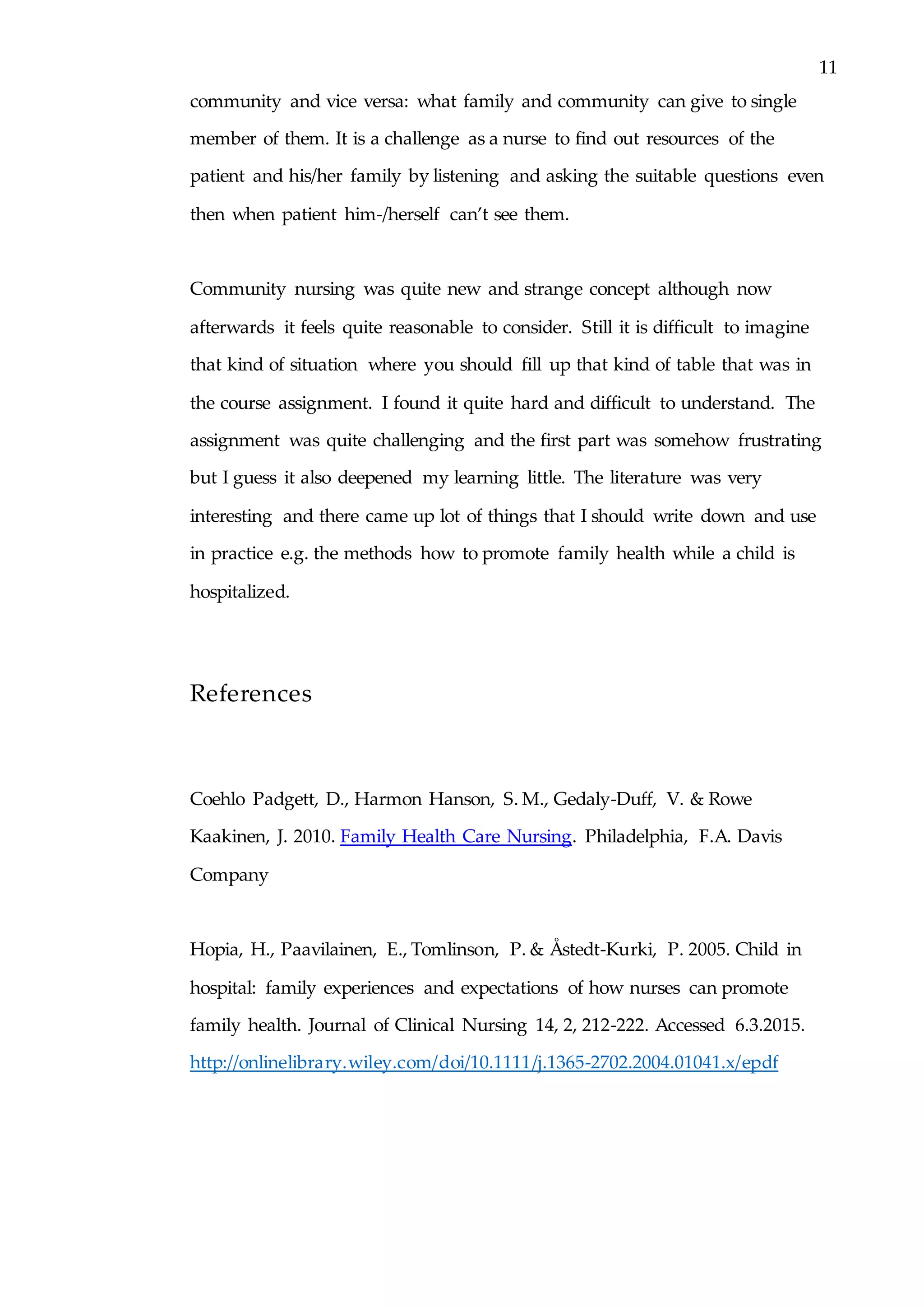 11
community and vice versa: what family and community can give to single
member of them. It is a challenge as a nurse to find out resources of the
patient and his/her family by listening and asking the suitable questions even
then when patient him-/herself can’t see them.
Community nursing was quite new and strange concept although now
afterwards it feels quite reasonable to consider. Still it is difficult to imagine
that kind of situation where you should fill up that kind of table that was in
the course assignment. I found it quite hard and difficult to understand. The
assignment was quite challenging and the first part was somehow frustrating
but I guess it also deepened my learning little. The literature was very
interesting and there came up lot of things that I should write down and use
in practice e.g. the methods how to promote family health while a child is
hospitalized.
References
Coehlo Padgett, D., Harmon Hanson, S. M., Gedaly-Duff, V. & Rowe
Kaakinen, J. 2010. Family Health Care Nursing. Philadelphia, F.A. Davis
Company
Hopia, H., Paavilainen, E., Tomlinson, P. & Åstedt-Kurki, P. 2005. Child in
hospital: family experiences and expectations of how nurses can promote
family health. Journal of Clinical Nursing 14, 2, 212-222. Accessed 6.3.2015.
http://onlinelibrary.wiley.com/doi/10.1111/j.1365-2702.2004.01041.x/epdf
 