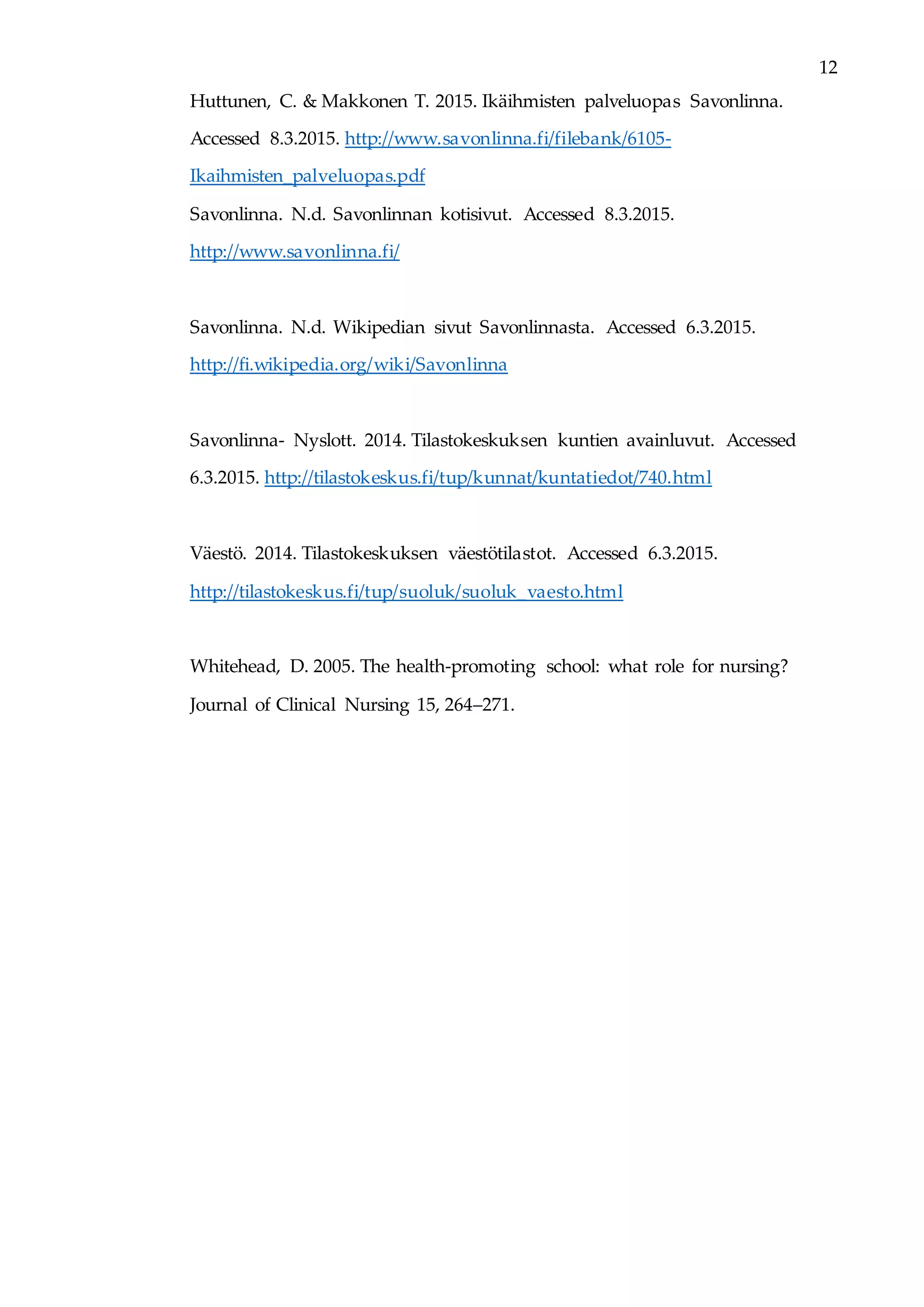 12
Huttunen, C. & Makkonen T. 2015. Ikäihmisten palveluopas Savonlinna.
Accessed 8.3.2015. http://www.savonlinna.fi/filebank/6105-
Ikaihmisten_palveluopas.pdf
Savonlinna. N.d. Savonlinnan kotisivut. Accessed 8.3.2015.
http://www.savonlinna.fi/
Savonlinna. N.d. Wikipedian sivut Savonlinnasta. Accessed 6.3.2015.
http://fi.wikipedia.org/wiki/Savonlinna
Savonlinna- Nyslott. 2014. Tilastokeskuksen kuntien avainluvut. Accessed
6.3.2015. http://tilastokeskus.fi/tup/kunnat/kuntatiedot/740.html
Väestö. 2014. Tilastokeskuksen väestötilastot. Accessed 6.3.2015.
http://tilastokeskus.fi/tup/suoluk/suoluk_vaesto.html
Whitehead, D. 2005. The health-promoting school: what role for nursing?
Journal of Clinical Nursing 15, 264–271.
 