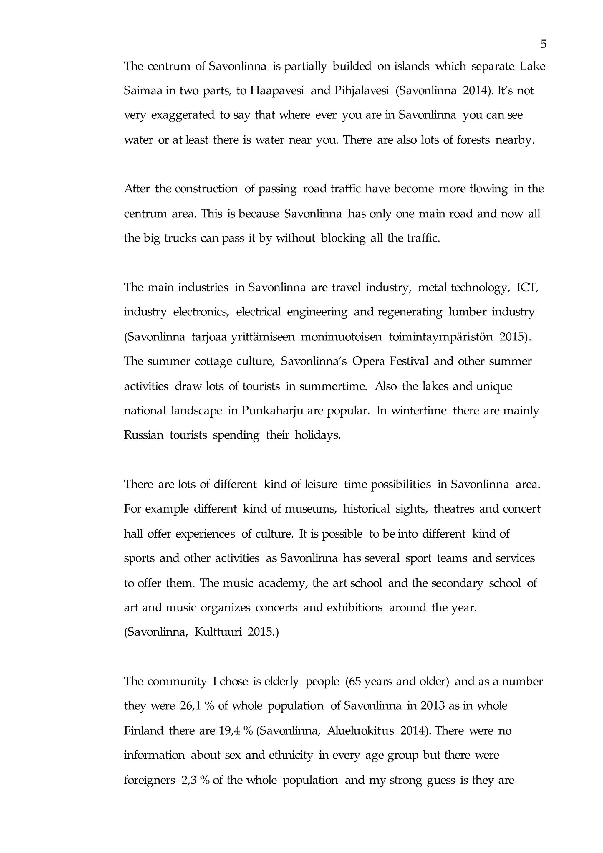 5
The centrum of Savonlinna is partially builded on islands which separate Lake
Saimaa in two parts, to Haapavesi and Pihjalavesi (Savonlinna 2014). It’s not
very exaggerated to say that where ever you are in Savonlinna you can see
water or at least there is water near you. There are also lots of forests nearby.
After the construction of passing road traffic have become more flowing in the
centrum area. This is because Savonlinna has only one main road and now all
the big trucks can pass it by without blocking all the traffic.
The main industries in Savonlinna are travel industry, metal technology, ICT,
industry electronics, electrical engineering and regenerating lumber industry
(Savonlinna tarjoaa yrittämiseen monimuotoisen toimintaympäristön 2015).
The summer cottage culture, Savonlinna’s Opera Festival and other summer
activities draw lots of tourists in summertime. Also the lakes and unique
national landscape in Punkaharju are popular. In wintertime there are mainly
Russian tourists spending their holidays.
There are lots of different kind of leisure time possibilities in Savonlinna area.
For example different kind of museums, historical sights, theatres and concert
hall offer experiences of culture. It is possible to be into different kind of
sports and other activities as Savonlinna has several sport teams and services
to offer them. The music academy, the art school and the secondary school of
art and music organizes concerts and exhibitions around the year.
(Savonlinna, Kulttuuri 2015.)
The community I chose is elderly people (65 years and older) and as a number
they were 26,1 % of whole population of Savonlinna in 2013 as in whole
Finland there are 19,4 % (Savonlinna, Alueluokitus 2014). There were no
information about sex and ethnicity in every age group but there were
foreigners 2,3 % of the whole population and my strong guess is they are
 