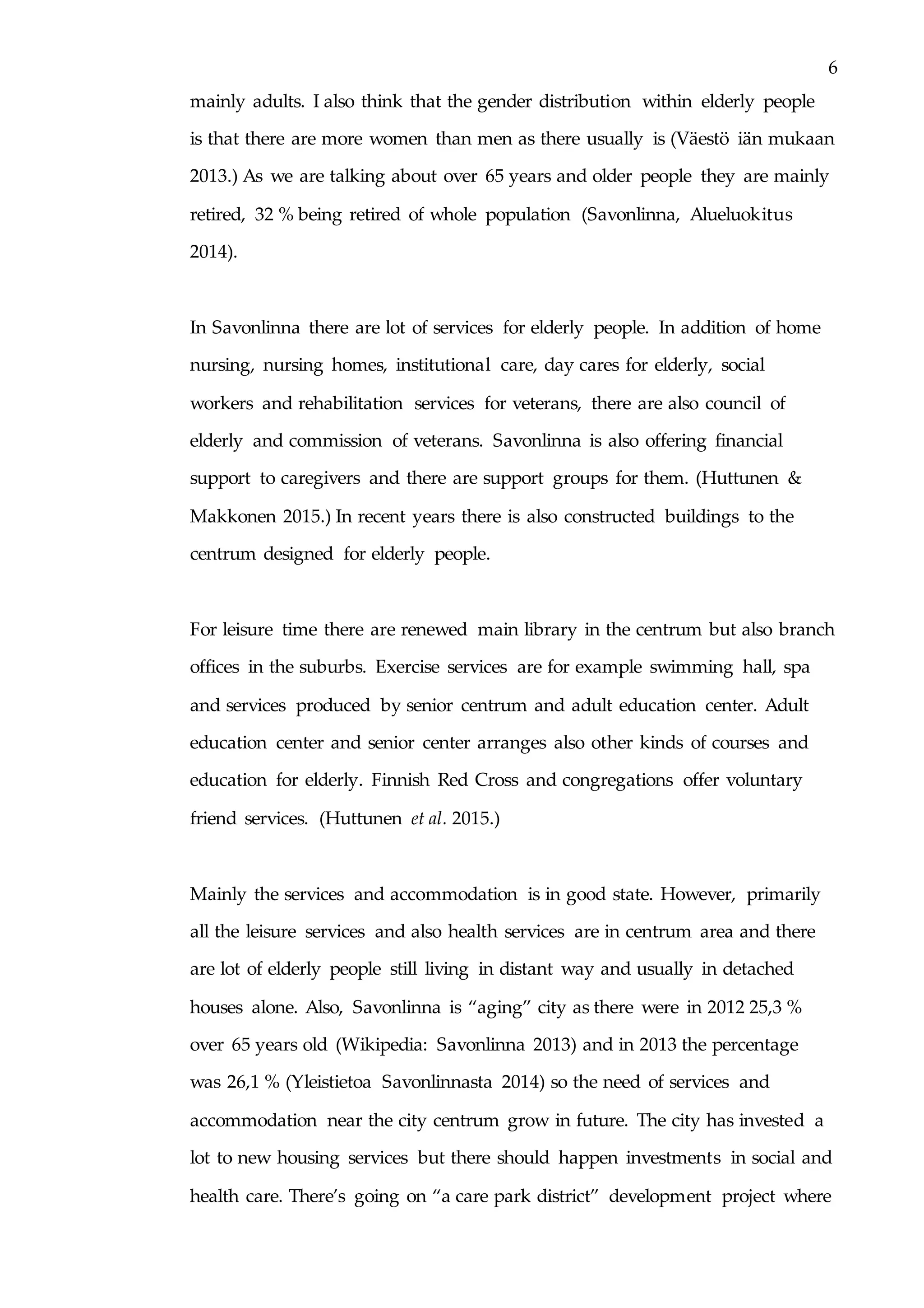 6
mainly adults. I also think that the gender distribution within elderly people
is that there are more women than men as there usually is (Väestö iän mukaan
2013.) As we are talking about over 65 years and older people they are mainly
retired, 32 % being retired of whole population (Savonlinna, Alueluokitus
2014).
In Savonlinna there are lot of services for elderly people. In addition of home
nursing, nursing homes, institutional care, day cares for elderly, social
workers and rehabilitation services for veterans, there are also council of
elderly and commission of veterans. Savonlinna is also offering financial
support to caregivers and there are support groups for them. (Huttunen &
Makkonen 2015.) In recent years there is also constructed buildings to the
centrum designed for elderly people.
For leisure time there are renewed main library in the centrum but also branch
offices in the suburbs. Exercise services are for example swimming hall, spa
and services produced by senior centrum and adult education center. Adult
education center and senior center arranges also other kinds of courses and
education for elderly. Finnish Red Cross and congregations offer voluntary
friend services. (Huttunen et al. 2015.)
Mainly the services and accommodation is in good state. However, primarily
all the leisure services and also health services are in centrum area and there
are lot of elderly people still living in distant way and usually in detached
houses alone. Also, Savonlinna is “aging” city as there were in 2012 25,3 %
over 65 years old (Wikipedia: Savonlinna 2013) and in 2013 the percentage
was 26,1 % (Yleistietoa Savonlinnasta 2014) so the need of services and
accommodation near the city centrum grow in future. The city has invested a
lot to new housing services but there should happen investments in social and
health care. There’s going on “a care park district” development project where
 