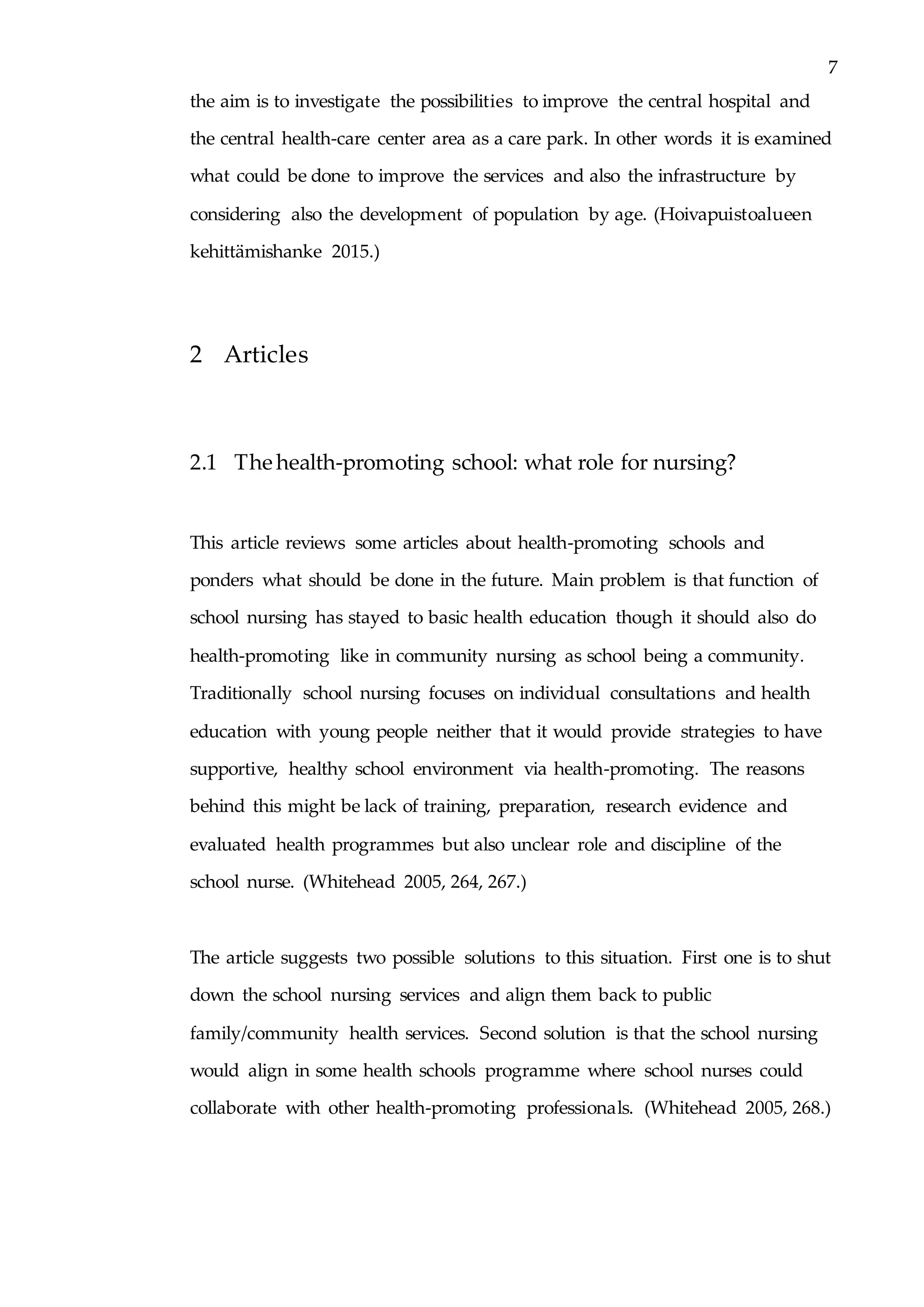 7
the aim is to investigate the possibilities to improve the central hospital and
the central health-care center area as a care park. In other words it is examined
what could be done to improve the services and also the infrastructure by
considering also the development of population by age. (Hoivapuistoalueen
kehittämishanke 2015.)
2 Articles
2.1 The health-promoting school: what role for nursing?
This article reviews some articles about health-promoting schools and
ponders what should be done in the future. Main problem is that function of
school nursing has stayed to basic health education though it should also do
health-promoting like in community nursing as school being a community.
Traditionally school nursing focuses on individual consultations and health
education with young people neither that it would provide strategies to have
supportive, healthy school environment via health-promoting. The reasons
behind this might be lack of training, preparation, research evidence and
evaluated health programmes but also unclear role and discipline of the
school nurse. (Whitehead 2005, 264, 267.)
The article suggests two possible solutions to this situation. First one is to shut
down the school nursing services and align them back to public
family/community health services. Second solution is that the school nursing
would align in some health schools programme where school nurses could
collaborate with other health-promoting professionals. (Whitehead 2005, 268.)
 