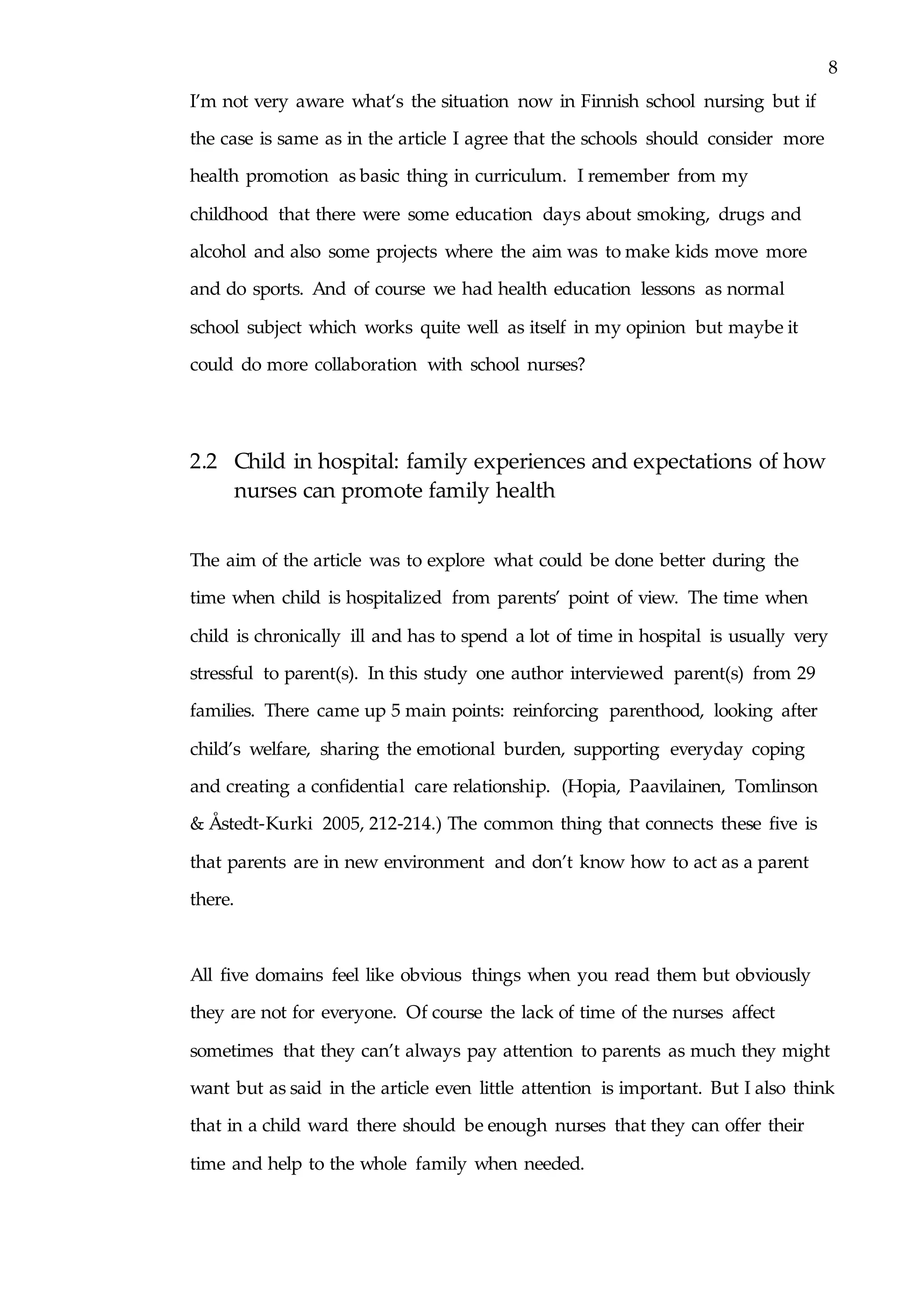 8
I’m not very aware what‘s the situation now in Finnish school nursing but if
the case is same as in the article I agree that the schools should consider more
health promotion as basic thing in curriculum. I remember from my
childhood that there were some education days about smoking, drugs and
alcohol and also some projects where the aim was to make kids move more
and do sports. And of course we had health education lessons as normal
school subject which works quite well as itself in my opinion but maybe it
could do more collaboration with school nurses?
2.2 Child in hospital: family experiences and expectations of how
nurses can promote family health
The aim of the article was to explore what could be done better during the
time when child is hospitalized from parents’ point of view. The time when
child is chronically ill and has to spend a lot of time in hospital is usually very
stressful to parent(s). In this study one author interviewed parent(s) from 29
families. There came up 5 main points: reinforcing parenthood, looking after
child’s welfare, sharing the emotional burden, supporting everyday coping
and creating a confidential care relationship. (Hopia, Paavilainen, Tomlinson
& Åstedt-Kurki 2005, 212-214.) The common thing that connects these five is
that parents are in new environment and don’t know how to act as a parent
there.
All five domains feel like obvious things when you read them but obviously
they are not for everyone. Of course the lack of time of the nurses affect
sometimes that they can’t always pay attention to parents as much they might
want but as said in the article even little attention is important. But I also think
that in a child ward there should be enough nurses that they can offer their
time and help to the whole family when needed.
 