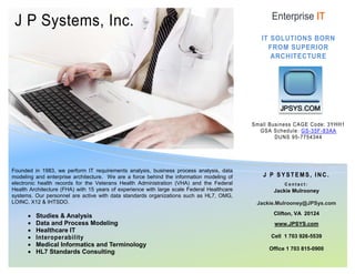 J P Systems, Inc.
Founded in 1983, we perform IT requirements analysis, business process analysis, data
modeling and enterprise architecture. We are a force behind the information modeling of
electronic health records for the Veterans Health Administration (VHA) and the Federal
Health Architecture (FHA) with 15 years of experience with large scale Federal Healthcare
systems. Our personnel are active with data standards organizations such as HL7, OMG,
LOINC, X12 & IHTSDO.
• Studies & Analysis
• Data and Process Modeling
• Healthcare IT
• Interoperability
• Medical Informatics and Terminology
• HL7 Standards Consulting
Enterprise IT
IT SOLUTIONS BORN
FROM SUPERIOR
ARCHITECTURE
Small Business CAGE Code: 3YHH1
GSA Schedule: GS-35F-83AA
DUNS 95-7754344
J P SYSTEMS, INC.
C o n t a c t :
Jackie Mulrooney
Jackie.Mulrooney@JPSys.com
Clifton, VA 20124
www.JPSYS.com
Cell 1 703 926-5539
Office 1 703 815-0900
 