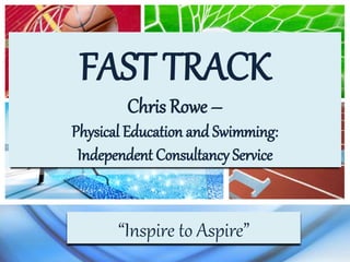 FAST TRACK
Chris Rowe –
Physical Education and Swimming:
Independent Consultancy Service
“Inspire to Aspire”
 