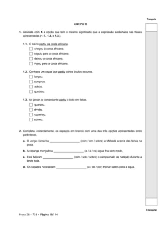 Transporte

                                            GRUPO II

1. Assinala com X a opção que tem o mesmo significado que a expressão sublinhada nas frases
   apresentadas (1.1., 1.2. e 1.3.).


  1.1. O navio partiu da costa africana.
           chegou à costa africana.
           seguiu para a costa africana.
           deixou a costa africana.
           viajou para a costa africana.


  1.2. Conheço um rapaz que partiu vários óculos escuros.
           lançou.
           comprou.
           achou.
           quebrou.


  1.3. Ao jantar, o comandante partiu o bolo em fatias.
           guardou.
           dividiu.
           cozinhou.
           comeu.



2. Completa, correctamente, os espaços em branco com uma das três opções apresentadas entre
   parênteses.

  a. O Jorge concorda ____________________ (com / em / sobre) a Mafalda acerca das férias na
     praia.

  b. A rapariga mergulhou ____________________ (a / à / na) água fria sem medo.

  c. Eles falaram ____________________ (com / sob / sobre) o campeonato de natação durante a
     tarde toda.

  d. Os rapazes necessitam ____________________ (a / de / por) treinar saltos para a água.




                                                                                               A transportar
Prova 28 – 739 • Página 10/ 14
 