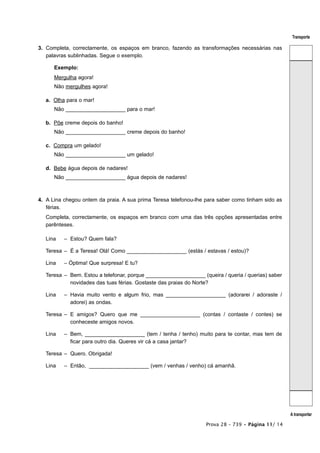 Transporte

3. Completa, correctamente, os espaços em branco, fazendo as transformações necessárias nas
   palavras sublinhadas. Segue o exemplo.

      Exemplo:
      Mergulha agora!
      Não mergulhes agora!

   a. Olha para o mar!
      Não ____________________ para o mar!

   b. Põe creme depois do banho!
      Não ____________________ creme depois do banho!

   c. Compra um gelado!
      Não ____________________ um gelado!

   d. Bebe água depois de nadares!
      Não ____________________ água depois de nadares!



4. A Lina chegou ontem da praia. A sua prima Teresa telefonou-lhe para saber como tinham sido as
   férias.
   Completa, correctamente, os espaços em branco com uma das três opções apresentadas entre
   parênteses.

   Lina   – Estou? Quem fala?

   Teresa – É a Teresa! Olá! Como ____________________ (estás / estavas / estou)?

   Lina   – Óptima! Que surpresa! E tu?

   Teresa – Bem. Estou a telefonar, porque ____________________ (queira / queria / querias) saber
            novidades das tuas férias. Gostaste das praias do Norte?

   Lina   – Havia muito vento e algum frio, mas ____________________ (adorarei / adoraste /
            adorei) as ondas.

   Teresa – E amigos? Quero que me ____________________ (contas / contaste / contes) se
            conheceste amigos novos.

   Lina   – Bem, ____________________ (tem / tenha / tenho) muito para te contar, mas tem de
            ficar para outro dia. Queres vir cá a casa jantar?

   Teresa – Quero. Obrigada!

   Lina   – Então, ____________________ (vem / venhas / venho) cá amanhã.




                                                                                                    A transportar

                                                                  Prova 28 – 739 • Página 11/ 14
 