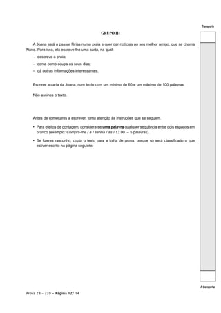 Transporte

                                            GRUPO III


   A Joana está a passar férias numa praia e quer dar notícias ao seu melhor amigo, que se chama
Nuno. Para isso, ela escreve-lhe uma carta, na qual:
   – descreve a praia;
   – conta como ocupa os seus dias;
   – dá outras informações interessantes.


   Escreve a carta da Joana, num texto com um mínimo de 60 e um máximo de 100 palavras.

   Não assines o texto.




   Antes de começares a escrever, toma atenção às instruções que se seguem.

   • Para efeitos de contagem, considera-se uma palavra qualquer sequência entre dois espaços em
     branco (exemplo: Compra-me / a / senha / às / 13.00. – 5 palavras).

   • Se fizeres rascunho, copia o texto para a folha de prova, porque só será classificado o que
     estiver escrito na página seguinte.




                                                                                                   A transportar
Prova 28 – 739 • Página 12/ 14
 
