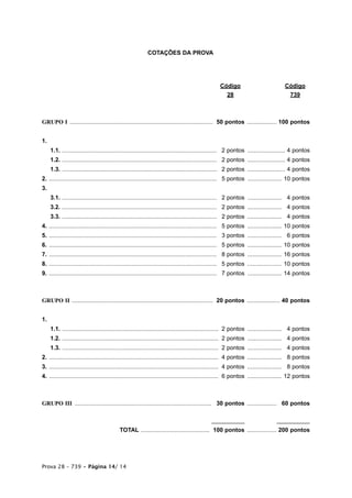 COTAÇÕES DA PROVA




                                                                                                 Código                              Código
                                                                                                   28                                 739



GRUPO I ....................................................................................... 50 pontos .................. 100 pontos


1.
     1.1. .............................................................................................. 12 pontos ....................... 4 pontos
     1.2. .............................................................................................. 12 pontos ....................... 4 pontos
     1.3. .............................................................................................. 12 pontos ....................... 4 pontos
2. ......................................................................................................1 5 pontos ..................... 10 pontos
3.
     3.1. ..............................................................................................1 2 pontos ..................... 24 pontos
     3.2. ..............................................................................................1 2 pontos ..................... 24 pontos
     3.3. ..............................................................................................1 2 pontos ..................... 24 pontos
4. ...................................................................................................... 15 pontos ..................... 10 pontos
5. ...................................................................................................... 13 pontos ..................... 16 pontos
6. ...................................................................................................... 15 pontos ..................... 10 pontos
7. ...................................................................................................... 18 pontos ..................... 16 pontos
8. ...................................................................................................... 15 pontos ..................... 10 pontos
9. ...................................................................................................... 17 pontos ..................... 14 pontos



GRUPO II ...................................................................................... 20 pontos .................... 40 pontos


1.
     1.1. ...............................................................................................12 pontos ..................... 14 pontos
     1.2. ...............................................................................................12 pontos ..................... 14 pontos
     1.3. ...............................................................................................12 pontos ..................... 14 pontos
2. .......................................................................................................14 pontos ..................... 18 pontos
3. .......................................................................................................14 pontos ..................... 18 pontos
4. .......................................................................................................16 pontos ..................... 12 pontos



GRUPO III ................................................................................... 130 pontos .................. 260 pontos

                                                                                             __________                         __________
                                          TOTAL .......................................... 100 pontos .................. 200 pontos




Prova 28 – 739 • Página 14/ 14
 