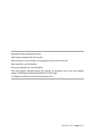 Responde a todas as perguntas na prova.

Utiliza apenas caneta de tinta azul ou preta.

Não é permitido o uso de corrector. Se te enganares, risca e escreve outra vez.

Não é permitido o uso de dicionário.

Escreve as respostas com uma letra legível.

Para cada pergunta, apresenta apenas uma resposta. Se escreveres mais do que uma resposta,
apenas é classificada a resposta apresentada em primeiro lugar.

As cotações encontram-se no final do enunciado da prova.




                                                                      Prova 28 – 739 • Página 3/ 14
 