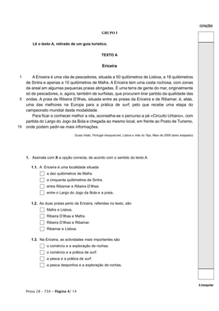 COTAÇÕES

                                                       GRUPO I


        Lê o texto A, retirado de um guia turístico.


                                                       TEXTO A


                                                       Ericeira

 1      A Ericeira é uma vila de pescadores, situada a 50 quilómetros de Lisboa, a 18 quilómetros
     de Sintra e apenas a 10 quilómetros de Mafra. A Ericeira tem uma costa rochosa, com zonas
     de areal em algumas pequenas praias abrigadas. É uma terra de gente do mar, originalmente
     só de pescadores, e, agora, também de surfistas, que procuram tirar partido da qualidade das
 5   ondas. A praia de Ribeira D’Ilhas, situada entre as praias da Ericeira e de Ribamar, é, aliás,
     uma das melhores na Europa para a prática de surf, pelo que recebe uma etapa do
     campeonato mundial desta modalidade.
        Para ficar a conhecer melhor a vila, aconselha-se o percurso a pé «Circuito Urbano», com
     partida do Largo do Jogo da Bola e chegada ao mesmo local, em frente ao Posto de Turismo,
10   onde podem pedir-se mais informações.

                                   Guias Visão, Portugal Inesquecível, Lisboa e Vale do Tejo, Maio de 2008 (texto adaptado)




     1. Assinala com X a opção correcta, de acordo com o sentido do texto A.

        1.1. A Ericeira é uma localidade situada
                 a dez quilómetros de Mafra.
                 a cinquenta quilómetros de Sintra.
                 entre Ribamar e Ribeira D’Ilhas.
                 entre o Largo do Jogo da Bola e a praia.

        1.2. As duas praias perto da Ericeira, referidas no texto, são
                 Mafra e Lisboa.
                 Ribeira D’Ilhas e Mafra.
                 Ribeira D’Ilhas e Ribamar.
                 Ribamar e Lisboa.

        1.3. Na Ericeira, as actividades mais importantes são
                 o comércio e a exploração de rochas.
                 o comércio e a prática de surf.
                 a pesca e a prática de surf.
                 a pesca desportiva e a exploração de rochas.




                                                                                                                              A transportar
     Prova 28 – 739 • Página 4/ 14
 