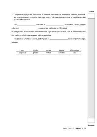Transporte

2. Completa os espaços em branco com as palavras adequadas, de acordo com o sentido do texto A.
   Escolhe uma palavra do quadro para cada espaço. Há mais palavras do que as necessárias. Não
   podes repetir palavras.


    Os ____________________ procuram as ____________________ da zona da Ericeira, porque

estas têm ____________________ ondas para a prática de surf. Uma das ____________________

do campeonato mundial desta modalidade tem lugar em Ribeira D’Ilhas, que é considerada uma

das melhores referências para esta prática desportiva.

    No posto de turismo da Ericeira, podem pedir-se ____________________ sobre um percurso a pé,

pela vila.



               boas         ciclistas          dunas         etapas         informações
             pequenas        praias            rochas        surfistas          vilas




                                                                                                    A transportar

                                                                    Prova 28 – 739 • Página 5/ 14
 