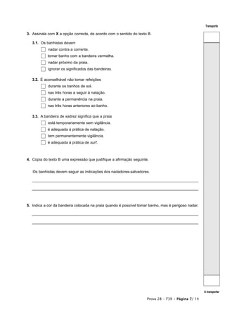 Transporte

3. Assinala com X a opção correcta, de acordo com o sentido do texto B.

   3.1. Os banhistas devem
            nadar contra a corrente.
            tomar banho com a bandeira vermelha.
            nadar próximo da praia.
            ignorar os significados das bandeiras.

   3.2. É aconselhável não tomar refeições
            durante os banhos de sol.
            nas três horas a seguir à natação.
            durante a permanência na praia.
            nas três horas anteriores ao banho.

   3.3. A bandeira de xadrez significa que a praia
            está temporariamente sem vigilância.
            é adequada à prática de natação.
            tem permanentemente vigilância.
            é adequada à prática de surf.



4. Copia do texto B uma expressão que justifique a afirmação seguinte.


   Os banhistas devem seguir as indicações dos nadadores-salvadores.

   _______________________________________________________________________________

   _______________________________________________________________________________



5. Indica a cor da bandeira colocada na praia quando é possível tomar banho, mas é perigoso nadar.

   _______________________________________________________________________________

   _______________________________________________________________________________




                                                                                                     A transportar

                                                                     Prova 28 – 739 • Página 7/ 14
 