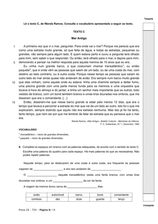 Transporte

           Lê o texto C, de Wanda Ramos. Consulta o vocabulário apresentado a seguir ao texto.


                                                         TEXTO C

                                                        Mar Antigo

 1       A primeira vez que vi o mar, perguntei: Para onde vai o mar? Porque me parecia que era
     como uma estrada muito grande, só que feita de água, e todas as estradas, pequenas ou
     grandes, vão sempre para algum lado. E quem estava perto e ouviu a pergunta terá olhado
     para mim, sem saber o que responder. Ou então, terá olhado para o mar, e depois para mim,
 5   demorando a pensar na melhor resposta para aquela menina de 10 anos que eu era.
         Eu vinha num grande barco, a que costumam chamar transatlântico1, ou então
     paquete2, que é onde vêm as pessoas que saem de um lado, ou de uma costa do mar, com
     destino ao lado contrário, ou à outra costa. Porque nesse tempo as pessoas que saíam do
     outro lado do mar ainda quase não andavam de avião. Era sempre num barco muito grande
10   que elas vinham, como aquele onde eu estava: tinha uma chaminé sempre a deitar fumo,
     uma piscina grande com uma parte menos funda para os meninos e uma orquestra que
     tocava à hora do almoço e do jantar; e tinha um senhor mais importante que os outros, todo
     vestido de branco, com um boné também branco e umas tiras douradas nos ombros, que me
     disseram que era o comandante. […]
15       Então, disseram-me que nesse barco grande ia estar pelo menos 12 dias, que era o
     tempo que levava a percorrer a estrada do mar que vai de um lado ao outro. Isto foi o que me
     explicaram, sempre dizendo que aquilo não era estrada nenhuma. Mas isto já foi há tanto,
     tanto tempo, que nem sei por que me lembrei de falar da estrada que eu pensava que o mar
     era.
                                                        Wanda Ramos, «Mar Antigo», Boletim Cultural – Memórias da Infância,
                                                                                   F. C. Gulbenkian, N.º 1, Dezembro, 1994

     VOCABULÁRIO
     1
         transatlântico – navio de grandes dimensões.
     2
         paquete – navio de grandes dimensões.


     6. Completa os espaços em branco com as palavras adequadas, de acordo com o sentido do texto C.
           Escolhe uma palavra do quadro para cada espaço. Há mais palavras do que as necessárias. Não
           podes repetir palavras.


           Naquele tempo, para se deslocarem de uma costa à outra costa, era frequente as pessoas

     viajarem de ____________________ e era raro andarem de ____________________ .

           O ____________________ daquele transatlântico vestia uma farda branca, com umas tiras

     douradas nos ombros, e um ____________________ da cor da farda.

           A viagem da menina durou cerca de ____________________ dias.


                    avião            automóvel             barco                 boné             comandante
                   comboio              dez                 doze                guarda                lenço

                                                                                                                              A transportar
     Prova 28 – 739 • Página 8/ 14
 