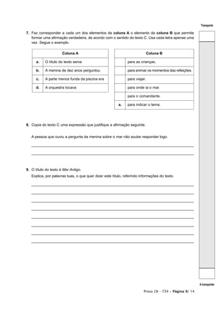 Transporte

7. Faz corresponder a cada um dos elementos da coluna A o elemento da coluna B que permite
   formar uma afirmação verdadeira, de acordo com o sentido do texto C. Usa cada letra apenas uma
   vez. Segue o exemplo.

                      Coluna A                                                Coluna B

      a.   O título do texto serve                             para as crianças.

      b.   A menina de dez anos perguntou                      para animar os momentos das refeições.

      c.   A parte menos funda da piscina era                  para viajar.

      d.   A orquestra tocava                                  para onde ia o mar.

                                                               para o comandante.

                                                         a.    para indicar o tema.




8. Copia do texto C uma expressão que justifique a afirmação seguinte.


   A pessoa que ouviu a pergunta da menina sobre o mar não soube responder logo.

   _______________________________________________________________________________

   _______________________________________________________________________________



9. O título do texto é Mar Antigo.
   Explica, por palavras tuas, o que quer dizer este título, referindo informações do texto.

   _______________________________________________________________________________

   _______________________________________________________________________________

   _______________________________________________________________________________

   _______________________________________________________________________________

   _______________________________________________________________________________

   _______________________________________________________________________________

   _______________________________________________________________________________

   _______________________________________________________________________________




                                                                                                         A transportar

                                                                         Prova 28 – 739 • Página 9/ 14
 