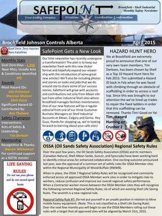 Brookfield Johnson Controls Alberta April 2015
Monthly Safety Newsletter
Brookfield - Shell Industrial
Monthly Stats
Goal Zero Days - 1,356
Near Miss, Unsafe Acts
& Conditions Identified
102
Awards
Most Hazard IDs:
Iain Kirkwood
Shannon Malone
Matt Davis
Significant Hazard ID
Contributed By:
Ron Thebeau
Safety Champion
Interventions
Acts of Safety &
Leadership:
Tim Derksen
Mentorship
Recognition & Thanks:
Warren Whitehead
For continued support
as a NSTW mentor
LIFE SAVING
RULES
Do not use your phone
and do not exceed speed
limits
Goal Zero: Zero Injuries
Zero Fatalities
Over the past few years, the Oil Sands Safety Association (OSSA) and its members
(Canadian Natural, Shell Albian Sands, Suncor, and Syncrude) have been working hard
to identify critical areas for enhanced collaboration. One exciting outcome announced
last year, was the approval of a common set of safety rules for OSSA Member sites
within the Regional Municipality of Wood Buffalo (RMWB).
When in place, the OSSA 7 Regional Safety Rules will be recognized and commonly
enforced across all approved OSSA Member work sites in order to mitigate risks to
workers, reduce confusion and improve our overall regional safety performance.
When a Contractor worker moves between the OSSA Member sites they will recognize
the following common Regional Safety Rules; six of which are existing Shell Life Saving
Rules. The seventh is a new regional rule.
Regional Safety Rule #7: Do not put yourself in an unsafe position in relation to Mine
mobile heavy equipment. (Note: This is not classified as a Shell Life Saving Rule).
Over the next few months you will begin to see the OSSA Members rolling out these
rules with a target that all approved sites will be aligned by March 31st, 2015.
HAZARD HUNT HERO
We at Brookfield are extremely
proud to announce that one of our
very own team members, Tim
Derksen, has been chosen by Shell
as a Top 10 Hazard Hunt Hero for
Feb 2015. Tim submitted a Hazard
ID back in Feb when he was faced
with climbing through an obstacle of
scaffolding in order to access a roof
top. Since this was brought to our
attention the we’ve lined up trades
to repair the fixed ladders in order
that this scaffolding can be
removed. Thanks Tim! Good on Ya!
OSSA (Oil Sands Safety Association) Regional Safety Rules
Tim, Hazard
Hunting on
Crusher 2
Our little newsletter has recently undergone
a transformation! The plan is to keep our
newsletter fresh with this new slicker
format and hopefully expand our viewer-
ship with the introduction of some great
new articles! We’ll also be including photos
and stories on tasks and jobs that we do
around site to share some of our success
stories. SafePoint will grow with accounts
and contributions not only from Albian site
but from other industrial Shell sites where
Brookfield manages facilities maintenance.
One of our new features will be a regular
editorial from one of our three Customer
Business Managers on Shell Industrial
Accounts at Albian, Calgary and Sarnia. Hey
Guys, thanks for stepping up, we’re looking
forward to learning about your safe sites!
SafePoint Gets a New Look
 