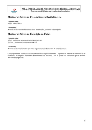 PPRA - PROGRAMA DE PREVENÇÃO DE RISCOS AMBIENTAIS
Instrumentos Utilizados nas Avaliações Quantitativas
Medidor de Níveis de Pressão Sonora Decibelimetro.
Especificação:
Marca Radio Shack.
Finalidade:
Avaliar os níveis instantâneos de ruído intermitente, contínuo e de impacto.
Medidor de Níveis de Exposição ao Calor.
Especificação:
Marca Instruterm Instrumentos de Medição Ltda.
Modelo Termômetro de Globo TGD 200
Finalidade:
Avaliar os níveis de calor a que estão expostos os colaboradores da área de cocção.
Os equipamentos detalhados acima são calibrados periodicamente segundo as normas do laboratório de
calibração na empresa Instruterm Instrumentos de Medição Ltda as quais são rastreáveis pelas Normas
Nacionais apropriadas.
23
 