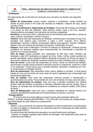 PPRA - PROGRAMA DE PREVENÇÃO DE RISCOS AMBIENTAIS
Instalações e Características Físicas
- Instalações
Os restaurantes são construídos em alvenaria e/ou concreto e se dividem nos seguintes
setores:
- Salões de restaurantes: possui mesas, cadeiras e ventiladores, consta também de
balcão de pista quente e fria onde são servidas as refeições, máquina de suco, pratos
quentes e frios;
- Setor de recebimento e higienização de bandejas: local onde são entregue as bandejas
e os pratos ao final das refeições. Estes setores contêm mesa e pia inox, exaustor,
máquina elétrica de lavagem dos utensílios de cozinha e prateleiras;
- Escritório: Local onde é feito o planejamento da alimentação pelas gerentes e consta de
mesa, cadeira, computador, armário e arquivo;
- Cozinha: local onde são preparadas as refeições, contendo pias e bancadas em aço inox,
panelões com sistema para cozimento a vapor e GLP, exaustor, forno elétrico,
liqüidificador industrial, cafeteira, processador elétrico para legumes, freezers, batedeira,
fatiador. Piso com sistema de drenagem de líquidos. Canalização de vapor;
- Estoque: local onde é elaborado o controle de estoque do restaurante, contendo poucas
prateleiras em estrutura metálica para armazenamento de mercadorias e utensílios de
cozinha e um microcomputador.
- Área do fogão: possui panelões com capacidade de 500 litros cada, mantidos por
tubulação a gás GLP destinados ao preparo do Arroz, feijão, molhos, pratos quentes em
grande quantidade, possui fritadeira elétrica destinada ao preparo de frituras em geral. O
local possui sistema de ventilação exaustora através de coifas instaladas sobre os fogões.
- Área de carnes: Local onde são preparadas as carnes, aonde as mesmas são fatiadas,
porcionadas e moídas sendo somente necessário pica-las ou separa-las, conforme o prato
a ser preparado. O local possui piso e paredes laváveis, bancadas e prateleiras em inox,
ar condicionado e ventilação artificial.
- Área de sobremesas: São preparados frutas, doces, gelatina e sorvetes. O local possui
balcão em inox com torneiras em duas cubas de apoio e geladeira para conservação das
sobremesas elaboradas.
- Área de saladas: local onde são preparadas verduras picadas e descascadas e
acondicionadas nas cubas. Possui balcão em inox com torneiras em duas cubas de apoio.
- Área de higienização de panelas: local com piso e paredes revestidos em material
lavável onde são lavados as panelas e utensílios utilizados pela área de cocção. Após a
limpeza, as bandejas são armazenadas em prateleiras em material metálico 2,00 metros
de altura.
- Área de Refrigeração: local com piso e paredes revestidos em material lavável com
câmaras refrigeradoras destinadas ao armazenamento de carnes e verduras.
- Energia elétrica
O fornecimento de energia elétrica é proporcionado pela substação elétrica da
PIRELLI. A tensão utilizada pela SAPORE é 110 e 220 volts. Os circuitos são independentes
para alimentação de cada máquina ou equipamento.
- Efluentes
- Sólidos: o lixo proveniente de materiais descartáveis e sobra de alimentos é acondicionado
em sacos de plástico e depositados em caçambas segundo metodologia de coleta seletiva
adotada pela PIRELLI.
- Os demais lixos são devidamente separados e encaminhados para reciclagem.
- Líquidos: os líquidos captados pelo sistema de drenagem vão diretamente para rede de
recebimento da PIRELLI.
24
 