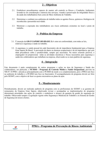 2 – Objetivos
2.1. Estabelecer procedimentos capazes de manter sob controle os Riscos e Condições Ambientais
levando-se em consideração a natureza dos serviços, visando à preservação da integridade física e
da saúde dos trabalhadores bem como do Meio Ambiente do Trabalho.
2.2. Determinar e combater nos ambientes de trabalho todos os agentes físicos, químicos e biológicos de
reconhecida e presumida nocividade.
2.3. Monitorar a exposição dos trabalhadores aos riscos ambientais existentes no local e posto de
trabalho.
3 - Política da Empresa
3.1. É intenção da GRAN SAPORE BR BRASIL S.A estar em conformidade, com todas as leis,
relativas à segurança e saúde no trabalho.
3.2. A segurança e a saúde pessoal de cada funcionário são de importância fundamental para a Empresa
Gran Sapore Br Brasil. A prevenção de danos ou doenças ocupacionais é de tal importância, que será
dada precedência sobre a produtividade, sempre que necessário. Na maior extensão possível, o
empregador irá proporcionar todas as atividades mecânicas e físicas necessárias para segurança e
saúde dos colaboradores que trabalham na empresa, observando-se os mais padrões de segurança.
4 – Integração
Este documento é parte complementar de outros programas e ações na área de Segurança e Saúde dos
colaboradores, em particular, o PCMSO – Programa de Controle Médico e Saúde Ocupacional, previsto na
NR-07. O PPRA articula-se principalmente com o PCMSO de modo a se complementarem, pois o PPRA tem foco
no ambiente de trabalho e o PCMSO tem foco no funcionário. O acompanhamento do programa deverá ser feito
pelo SESMT, com o objetivo de fazer os ajustes necessários ao plano de ação.
5 – Monitoramento
Periodicamente, deverá ser realizada auditoria do programa com os profissionais do SESMT e as gerentes de
restaurantes da Empresa Gran Sapore, objetivando revisar e acompanhar as implementações do programa
determinará prioridades das ações de controle e estabelecer o alcance da garantia da gestão de segurança do
trabalho. Observando sempre a Legislação vigente sobre Segurança e Medicina do Trabalho e os Sistema de Gestão
de Segurança de nossos clientes.
3
PPRA - Programa de Prevenção de Riscos Ambientais
 