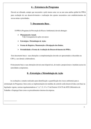 6 – Estrutura do Programa
Deverá ser efetuada, sempre que necessário e pelo menos uma vez ao ano uma análise global do PPRA
para avaliação do seu desenvolvimento e realização dos ajustes necessários com estabelecimentos de
novas metas e prioridades.
7- Documento Base
O PPRA (Programa de Prevenção de Riscos Ambientais) deverá abranger:
 Planejamento Anual;
Vide Cronograma de ações em anexo
 Estratégia e Metodologia de Ação;
 Forma de Registro, Manutenção e Divulgação dos Dados;
 Periodicidade e Forma de Avaliação do Desenvolvimento do PPRA.
Este documento base e suas alterações e complementações deverão ser apresentados e discutidos na
CIPA, e aos demais colaboradores.
O documento base e suas alterações devem estar disponíveis, de modo a proporcionar o imediato acesso às
autoridades competentes.
8 - Estratégia e Metodologia de Ação
As avaliações e estudos realizados para identificação e quantificação dos riscos ambientais para a
estruturação do Programa e bem como as implementações de medidas de controle serão desenvolvidas com base na
legislação vigente, normas regulamentadoras n°. 6, 7, 9, 15 e 17 da Portaria 3214/78 do MTE (Ministério do
Trabalho e Emprego) bem como os procedimentos internos da empresa.
4
 